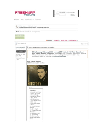 User
                                                                                       User Name        Remember Me?
                                                                                 Name
                                                                              Password                        Log in




Register     FAQ        Community        Calendar




       FreshWap Forums > Downloads > Music
         Elvis Presley Hitstory 2008 covers [87 tracks]


  Music Share the latest albums and singles here...




                                                                              LinkBack   Thread Tools      Display Modes

       07-18-2009, 09:42
                                                                                                                           #1 (permalink)
  PM

  emman435                   Elvis Presley Hitstory 2008 covers [87 tracks]
  Advanced Member


                                    Elvis Presley Hitstory 2008 covers [87 tracks] Full Fast Download
                                    Elvis Presley Hitstory 2008 covers [87 tracks] from Rapidshare, Megaupload, Hotfile &
  Join Date: Jul 2009               full download service called IDA. Download anything with more then 2000+ Kb/s
  Posts: 968
  Thanks: 0
                                    downloading speed, or Download via Torrent Download.
  Thanked 5 Times in
  4 Posts

                           Elvis Presley Hitstory
                           2008 + covers [87 tracks]




                             Quote:


                              Tracklist:
                              1. Heartbreak Hotel
                              2. Don't Be Cruel
                              3. Hound Dog
                              4. Love Me Tender
                              5. Too Much
                              6. All Shook Up
                              7. (Let Me Be Your)
                              Teddy Bear
                              8. Jailhouse Rock
                              9. Don't
                              10. Hard Headed
                              Woman
                              11. One Night
                              12. (Now And Then
                              There's)
                              13. Wooden Heart
                              14. Surrender
                              15. (Marie's The
                              Name) His Latest
                              Flame
 