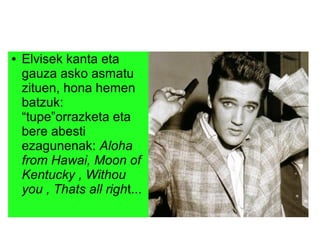 ● Elvisek kanta eta
gauza asko asmatu
zituen, hona hemen
batzuk:
“tupe”orrazketa eta
bere abesti
ezagunenak: Aloha
from Hawai, Moon of
Kentucky , Withou
you , Thats all right...
 