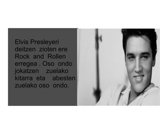 Elvis Presleyeri
deitzen zioten ere
Rock and Rollen
erregea . Oso ondo
jokatzen zuelako
kitarra eta abesten
zuelako oso ondo.
 