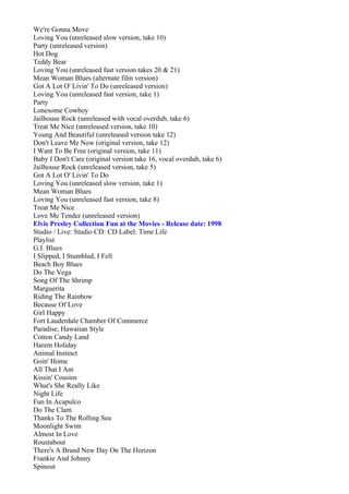 We're Gonna Move
Loving You (unreleased slow version, take 10)
Party (unreleased version)
Hot Dog
Teddy Bear
Loving You (unreleased fast version takes 20 & 21)
Mean Woman Blues (alternate film version)
Got A Lot O' Livin' To Do (unreleased version)
Loving You (unreleased fast version, take 1)
Party
Lonesome Cowboy
Jailhouse Rock (unreleased with vocal overdub, take 6)
Treat Me Nice (unreleased version, take 10)
Young And Beautiful (unreleased version take 12)
Don't Leave Me Now (original version, take 12)
I Want To Be Free (original version, take 11)
Baby I Don't Care (original version take 16, vocal overdub, take 6)
Jailhouse Rock (unreleased version, take 5)
Got A Lot O' Livin' To Do
Loving You (unreleased slow version, take 1)
Mean Woman Blues
Loving You (unreleased fast version, take 8)
Treat Me Nice
Love Me Tender (unreleased version)
Elvis Presley Collection Fun at the Movies - Release date: 1998
Studio / Live: Studio CD: CD Label: Time Life
Playlist
G.I. Blues
I Slipped, I Stumbled, I Fell
Beach Boy Blues
Do The Vega
Song Of The Shrimp
Marguerita
Riding The Rainbow
Because Of Love
Girl Happy
Fort Lauderdale Chamber Of Commerce
Paradise, Hawaiian Style
Cotton Candy Land
Harem Holiday
Animal Instinct
Goin' Home
All That I Am
Kissin' Cousins
What's She Really Like
Night Life
Fun In Acapulco
Do The Clam
Thanks To The Rolling Sea
Moonlight Swim
Almost In Love
Roustabout
There's A Brand New Day On The Horizon
Frankie And Johnny
Spinout
 