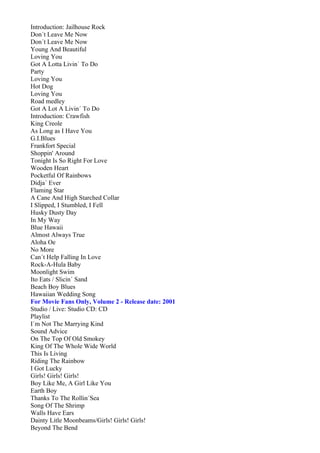 Introduction: Jailhouse Rock
Don´t Leave Me Now
Don´t Leave Me Now
Young And Beautiful
Loving You
Got A Lotta Livin´ To Do
Party
Loving You
Hot Dog
Loving You
Road medley
Got A Lot A Livin´ To Do
Introduction: Crawfish
King Creole
As Long as I Have You
G.I.Blues
Frankfort Special
Shoppin' Around
Tonight Is So Right For Love
Wooden Heart
Pocketful Of Rainbows
Didja´ Ever
Flaming Star
A Cane And High Starched Collar
I Slipped, I Stumbled, I Fell
Husky Dusty Day
In My Way
Blue Hawaii
Almost Always True
Aloha Oe
No More
Can´t Help Falling In Love
Rock-A-Hula Baby
Moonlight Swim
Ito Eats / Slicin´ Sand
Beach Boy Blues
Hawaiian Wedding Song
For Movie Fans Only, Volume 2 - Release date: 2001
Studio / Live: Studio CD: CD
Playlist
I´m Not The Marrying Kind
Sound Advice
On The Top Of Old Smokey
King Of The Whole Wide World
This Is Living
Riding The Rainbow
I Got Lucky
Girls! Girls! Girls!
Boy Like Me, A Girl Like You
Earth Boy
Thanks To The Rollin´Sea
Song Of The Shrimp
Walls Have Ears
Dainty Litle Moonbeams/Girls! Girls! Girls!
Beyond The Bend
 