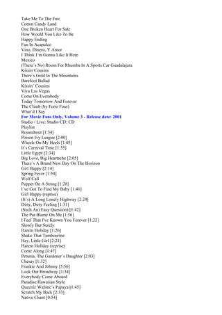 Take Me To The Fair
Cotton Candy Land
One Broken Heart For Sale
How Would You Like To Be
Happy Ending
Fun In Acapulco
Vino, Dinero, Y Amor
I Think I´m Gonna Like It Here
Mexico
(There´s No) Room For Rhumba In A Sports Car Guadalajara
Kissin´Cousins
There´s Gold In The Mountains
Barefoot Ballad
Kissin´ Cousins
Viva Las Vegas
Come On Everabody
Today Tomorrow And Forever
The Climb (by Forte Four)
What´d I Say
For Movie Fans Only, Volume 3 - Release date: 2001
Studio / Live: Studio CD: CD
Playlist
Roustabout [1:34]
Poison Ivy League [2:00]
Wheels On My Heels [1:05]
It´s Carnival Time [1:35]
Little Egypt [2:34]
Big Love, Big Heartache [2:05]
There´s A Brand New Day On The Horizon
Girl Happy [2:14]
Spring Fever [1:50]
Wolf Call
Puppet On A String [1:28]
I´ve Got To Find My Baby [1:41]
Girl Happy (reprise)
(It´s) A Long Lonely Highway [2:24]
Dirty, Dirty Feeling [1:31]
(Such An) Easy Question) [1:42]
The Put Blame On Me [1:56]
I Feel That I've Known You Forever [1:22]
Slowly But Surely
Harem Holiday [1:26]
Shake That Tambourine
Hey, Little Girl [2:21]
Harem Holiday (reprise)
Come Along [1:47]
Petunia, The Gardener´s Daughter [2:03]
Chesay [1:32]
Frankie And Johnny [5:56]
Look Out Broadway [1:34]
Everybody Come Aboard
Paradise Hawaiian Style
Queenie Wahine´s Papaya [1:45]
Scratch My Back [2:33]
Native Chant [0:54]
 