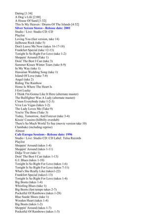 Dating [1:34]
A Dog´s Life [2:00]
A House Of Sand [1:32]
This Is My Heaven / Drums Of The Islands [4:52]
Silver Screen Stereo - Release date: 2001
Studio / Live: Studio CD: CD
Playlist
Loving You (fast version, take 14)
Jailhouse Rock (take 5)
Don't Leave Me Now (takes 16-17-18)
Frankfurt Special (take 12-13)
Tonight Is So Right For Love (take 1-2)
Shoppin' Around (Take 1)
Doin' The Best I Can (take 3)
Summer Kisses Winter Tears (take 8-9)
In My Way (take 1)
Hawaiian Wedding Song (take 1)
Island Of Love (take 7-8)
Angel (take 2)
Riding The Rainbow
Home Is Where The Heart Is
I Got Lucky
I Think I'm Gonna Like It Here (alternate master)
The Bullfighter Was A Lady (alternate master)
C'mon Everybody (take 1-2-3)
Viva Las Vegas (takes 1-2)
The Lady Loves Me (Take 9)
You're The Boss (Take 3)
Today, Tomorrow, And Forever (take 3-4)
Kissin' Cousins (hillbilly overdub)
There's So Much World To See (movie version take 10)
Clambake (including reprise)
Almost
Cafe Europa Sessions - Release date: 1996
Studio / Live: Studio CD: CD Label: Tulsa Records
Playlist
Shoppin' Around (takes 1-4)
Shoppin' Around (takes 1-11)
Didja 'Ever (take 1)
Doin' The Best I Can (takes 1-13)
G.I. Blues (takes 1-10)
Tonight Is So Right For Love (takes 1-6)
Tonight Is So Right For Love (takes 7-11)
What's She Really Like (takes1-22)
Frankfort Special (takes1-13)
Tonight Is So Right For Love (takes 1-4)
Big Boots (takes 1-4)
Whistling Blues (take 1)
Big Boots (fast tempo takes 2-7)
Pocketful Of Rainbows (takes 1-28)
Blue Suede Shoes (take 1)
Wooden Heart (takes 1-4)
Big Boots (takes 1-2)
Shoppin' Around (takes 1-7)
Pocketful Of Rainbows (takes 1-3)
 
