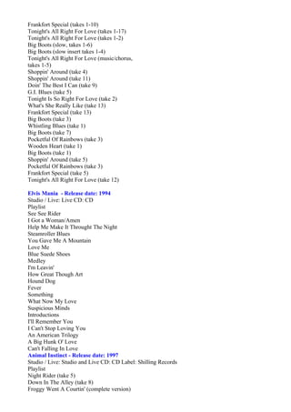 Frankfort Special (takes 1-10)
Tonight's All Right For Love (takes 1-17)
Tonight's All Right For Love (takes 1-2)
Big Boots (slow, takes 1-6)
Big Boots (slow insert takes 1-4)
Tonight's All Right For Love (music/chorus,
takes 1-5)
Shoppin' Around (take 4)
Shoppin' Around (take 11)
Doin' The Best I Can (take 9)
G.I. Blues (take 5)
Tonight Is So Right For Love (take 2)
What's She Really Like (take 13)
Frankfort Special (take 13)
Big Boots (take 3)
Whistling Blues (take 1)
Big Boots (take 7)
Pocketful Of Rainbows (take 3)
Wooden Heart (take 1)
Big Boots (take 1)
Shoppin' Around (take 5)
Pocketful Of Rainbows (take 3)
Frankfort Special (take 5)
Tonight's All Right For Love (take 12)

Elvis Mania - Release date: 1994
Studio / Live: Live CD: CD
Playlist
See See Rider
I Got a Woman/Amen
Help Me Make It Throught The Night
Steamroller Blues
You Gave Me A Mountain
Love Me
Blue Suede Shoes
Medley
I'm Leavin'
How Great Though Art
Hound Dog
Fever
Something
What Now My Love
Suspicious Minds
Introductions
I'll Remember You
I Can't Stop Loving You
An American Trilogy
A Big Hunk O' Love
Can't Falling In Love
Animal Instinct - Release date: 1997
Studio / Live: Studio and Live CD: CD Label: Shilling Records
Playlist
Night Rider (take 5)
Down In The Alley (take 8)
Froggy Went A Courtin' (complete version)
 