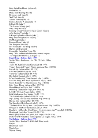 Baby Let's Play House (rehearsal)
Fever (take 2)
Dirty, Dirty Feeling (take 6)
Beginners luck (take 3)
Wolf Call (take 1)
Animal Instinct (take 10)
From A Jack To A King (take 10)
It Hurts Me (take 9)
The Prisoner's Song (jam)
Stay Away (take 12)
Running Scared/Tomorrow Never Comes (take 7)
After Loving You (take 5)
It Keeps Right On A-Hurtin (take 3)
Only The Strong Survive (take 4)
It's Midnight (take 3)
Promised Land (take 16)
Mr. Songman (take 14)
If You Talk In Your Sleep (take 4)
Hurt (x-rated version)
Reconsider Baby (Las Vegas 73)
Only Child (unknown information, another singer)
The Impossible Dream (Las Vegas 73)
Electrifying - Release date: 1997
Studio / Live: Studio and Live CD: CD Label: Bilko
Playlist
That's All Right (slow) (rehearsal July 15 1970)
Twenty Days And Twenty Nights (rehearsal July 15 1970)
Patch It Up (rehearsal July 15 1970)
Love Me (rehearsal July 15 1970)
Yesterday (rehearsal July 15 1970)
Hey Jude (rehearsal July 15 1970)
I Can't Stop Loving You (rehearsal July 15 1970)
It's Your Baby, You Rock It (rehearsal July 15 1970)
Ghost Riders In The Sky (rehearsal July 15 1970)
Peter Gunn Theme (rehearsal July 15 1970)
Hound Dog (Las Vegas, Feb 23 1970)
Don't Cry Daddy (Las Vegas, Feb 23 1970)
Let It Be Me (Las Vegas, Feb 23 1970)
Polk Salad Annie (Las Vegas, Feb 23 1970)
The Lord's Prayer (rehearsal July 29 1970)
My Country This Of Thee (rehearsal July 29 1970)
Havana Gila (rehearsal July 29 1970)
My Baby Left Me (rehearsal July 29 1970)
You Don't Have To Say You Love Me (rehearsal July 29 1970)
Stranger In The Crowd (rehearsal July 29 1970)
Blueberry Hill/Lawdy, Miss Clawdy (Elvis on piano, Las Vegas, Feb 23 1970)
Heartbreak Hotel (Las Vegas, Feb 23 1970)
One Night (Elvis on lead guitar, Las Vegas, Feb 23 1970)
It's Now Or Never (Elvis on lead guitar, Las Vegas, Feb 23 1970)
Maybellene - Release date: 1998
Studio / Live: Studio CD: CD Label: Time Music
Playlist
Heartbreak Hotel
Maybellene
Money, Honey
 