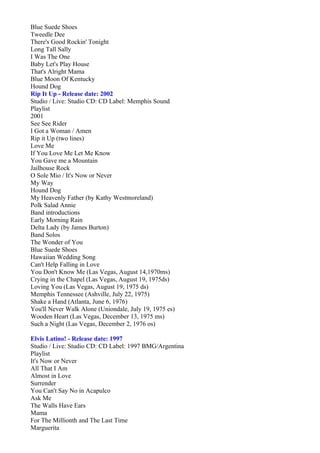 Blue Suede Shoes
Tweedle Dee
There's Good Rockin' Tonight
Long Tall Sally
I Was The One
Baby Let's Play House
That's Alright Mama
Blue Moon Of Kentucky
Hound Dog
Rip It Up - Release date: 2002
Studio / Live: Studio CD: CD Label: Memphis Sound
Playlist
2001
See See Rider
I Got a Woman / Amen
Rip it Up (two lines)
Love Me
If You Love Me Let Me Know
You Gave me a Mountain
Jailhouse Rock
O Sole Mio / It's Now or Never
My Way
Hound Dog
My Heavenly Father (by Kathy Westmoreland)
Polk Salad Annie
Band introductions
Early Morning Rain
Delta Lady (by James Burton)
Band Solos
The Wonder of You
Blue Suede Shoes
Hawaiian Wedding Song
Can't Help Falling in Love
You Don't Know Me (Las Vegas, August 14,1970ms)
Crying in the Chapel (Las Vegas, August 19, 1975ds)
Loving You (Las Vegas, August 19, 1975 ds)
Memphis Tennessee (Ashville, July 22, 1975)
Shake a Hand (Atlanta, June 6, 1976)
You'll Never Walk Alone (Uniondale, July 19, 1975 es)
Wooden Heart (Las Vegas, December 13, 1975 ms)
Such a Night (Las Vegas, December 2, 1976 os)

Elvis Latino! - Release date: 1997
Studio / Live: Studio CD: CD Label: 1997 BMG/Argentina
Playlist
It's Now or Never
All That I Am
Almost in Love
Surrender
You Can't Say No in Acapulco
Ask Me
The Walls Have Ears
Mama
For The Millionth and The Last Time
Marguerita
 