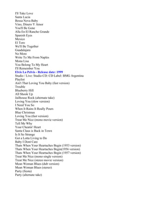 I'll Take Love
Santa Lucia
Bossa Nova Baby
Vino, Dinero Y Amor
You'll Be Gone
Alla En El Rancho Grande
Spanish Eyes
Mexico
El Toro
We'll Be Together
Guadalajara
No More
Write To Me From Naples
Mona Lisa
You Belong To My Heart
I'll Remember You
Elvis La Pelvis - Release date: 1999
Studio / Live: Studio CD: CD Label: BMG Argentina
Playlist
Ain't That Loving You Baby (fast version)
Trouble
Blueberry Hill
All Shook Up
Jailhouse Rock (alternate take)
Loving You (slow version)
I Need You So
When It Rains It Really Pours
Blue Christmas
Loving You (fast version)
Treat Me Nice (mono movie version)
Tell Me Why
Your Cheatin' Heart
Santa Claus is Back in Town
Is It So Strange
Got a Lotta Living to Do
Baby I Dont Care
Thats When Your Heartaches Begin (1953 version)
Thats When Your Heartaches Begin(1956 version)
Thats When Your Heartaches Begin (1957 version)
Treat Me Nice (mono single version)
Treat Me Nice (stereo movie version)
Mean Woman Blues (dub version)
Mean Woman Blues (stereo)
Party (fiesta)
Party (alternate take)
 