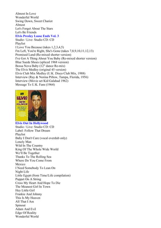 Almost In Love
Wonderful World
Swing Down, Sweet Chariot
Almost
Let's Forget About The Stars
Let's Be Friends
Elvis Presley Loose Ends Vol. 3
Studio / Live: Studio CD: CD
Playlist
I Love You Because (takes 1,2,3,4,5)
I'm Left, You're Right, She's Gone (takes 7,8,9,10,11,12,13)
Promised Land (Re-mixed shorter version)
I've Got A Thing About You Baby (Re-mixed shorter version)
Blue Suede Shoes (spliced 1968 version)
Bossa Nova Baby (12" dance Re-mix)
The Elvis Medley (original 45 version)
Elvis Club Mix Medley (U.K. Disco Club Mix, 1988)
Interview (Ray & Norma Pillow, Tampa, Florida, 1956)
Interview (Movie set Kid Galahad 1962)
Message To U.K. Fans (1964)




Elvis Out In Hollywood
Studio / Live: Studio CD: CD
Label: Follow That Dream
Playlist
Baby I Don't Care (vocal overdub only)
Lonely Man
Wild In The Country
King Of The Whole Wide World
We¹ll Be Together
Thanks To The Rolling Sea
Where Do You Come From
Mexico
I Need Somebody To Lean On
Night Life
Little Egypt (from Time/Life compilation)
Puppet On A String
Cross My Heart And Hope To Die
The Meanest Girl In Town
Hey Little Girl
Frankie And Johnny
This Is My Heaven
All That I Am
Spinout
Adam And Evil
Edge Of Reality
Wonderful World
 