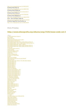 http://www.megaupload.com/?d=SSZU85F2
ElvsPrsly MovieStar.rar
http://www.megaupload.com/?d=JJBR74TB
ElvsPrsly MovieThrills.rar
http://www.megaupload.com/?d=IECZSU7I
ElvsPrsly MovieTitles.rar
http://www.megaupload.com/?d=FTE0J1RI
ElvsPrsly MovieBallads.rar
http://www.megaupload.com/?d=NIRO7SYO
Elvis - The Lost Stereo Tapes.rar
http://www.megaupload.com/?d=Q317XOGD
ElvsPrsly Sings Hits From His Mo..rar
http://www.megaupload.com/?d=B0K3SR59



Elvis Presley

http://www.discografie.org/albums/eng/7335/loose-ends-vol-3
 Album
A Capitol Performance Version 2
Elvis X-Rated
Pieces of My Life
Run On (The Unreleased Promo) [1997]
Special Delivery From Elvis EP
'68 Comeback Special Disc 5 Black Leather Stand-Up Show #2
'68 Comeback Special - Disc 4 - Black Leather Stand-Up Show #1
'68 Comeback Special Disc 1 NBC TV Special
'68 Comeback Special Disc 2 Black Leather Sit-Down Show #1
'68 Comeback Special Disc 3 Black Leather Sit-Down Show #2
18 Film Hits
71 Summer Festival Volume 2
A Day In Duluth
A December Night in Vegas
A May Day In Baltimore
A New Drive
All Gut in Colledge Park
All Shook Up: Unauthorised
All Stars
Aloha From Las Vegas
Aloha Rehearsal Show Kui Lee Cancer Benefit
Along came Elvis
Alternate Golden Hits, Volume 3 The Little Sister Sessions
Alternate Masters 09
Alternate Masters 10
Alternate Masters 11
Alternate Masters 5
Alternate Masters 6
Alternate Masters 8
America The Beautiful
American Sound Sessions - Vol.5
American Sound Sessions Vol. 1
American Sound Sessions Vol. 2
American Sound Sessions Vol. 3
American Sound Sessions Vol. 4
American Sound Sessions Vol.6
An Afternoon In Nashville
An Outstanding Jamsession
Around The World With Elvis
Asheville July 22 1975
Asheville July 24 1975
Baby I Don't Care
Back In Vegas
Behind Closed Doors Vol. 2
Behind Closed Doors Vol. 3
Behind Closed Doors Vol. 4
Beltway To Largo
Black Star
Blowing The Roof Off
Blue Christmas
Blue Hawaii Outtakes
Breathing Out Fire
Broken Fingers
C. C. Rider
Can't Help Falling in Love Hollywood Hits
Cape Finale in Atlanta
Celluloid Rock Box Vol.1
Celluloid Rock Box Vol.2
Celluloid Rock Box Vol.2
Colonel Parker's Boy
Command Performance
Crazy The Funny Side Of Elvis
Crystal Voice Volume 1
 