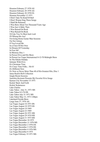 Houston February 27 1970 AS
Houston February 28 1970 AS
Houston February 28 1970 ES
Houston November 12 1971
I Don't Take No Kind Of Bull
I Don't Wanna Sing These Songs
I Shall Be Released
I Was Born About Ten Thousand Years Ago
I Was Just A Baby Then
I Was Raised On Rock
I Was Raised On Rock
I'd Like You To Meet Jack Lord
I'll Whoop His Ass!
I'm Going Home Guitar Man Sessions
I'm Not Asleep
If You Loved Me
In a Class Of His Own
In Dreams Of Yesterday
In Free fall
In Memory Disc 1
In Person Elvis and His Show
In Person Las Vegas International 8-12-70 Midnight Show
In The Ghetto Outtake
Intimate With Elvis
It's Christmas Time
It's Crazy Time Folks... Hit It!
It's Different Now
It's Now or Never More Than 40 of His Greatest Hits, Disc 1
Janus Rock'n Roll Collection
Jungle Room Sessions
Junichiro Koizumi Presents My Favorite Elvis Songs
Kansas City November 15 1971
Kickin' Back And Forth
Kickin' Kalamazoo
Lake Charles
Lake Tahoe - July 31, 1971 MS
Lake Tahoe 8-5-76 DS
Lake Tahoe July 31 1971 MS
Lake Tahoe May 13, 1973 3.00pm
Lakeland Florida Show
Largo June 27, 1976 AS
Las Vegas August 16 1971 DS
Las Vegas August 18 1975 OS
Las Vegas August 19 1969
Las Vegas August 22 1969
Las Vegas August 26 1971 MS
Las Vegas August 29 1974 MS
Las Vegas August 31 1973 MS
Las Vegas December 10 1975
Las Vegas December 11 1976 MS
Las Vegas December 2 1976 OS
Las Vegas December 3 1976 DS
Las Vegas December 4 1976 MS
Las Vegas December 8 1975
Las Vegas February 19 1971 MS
 