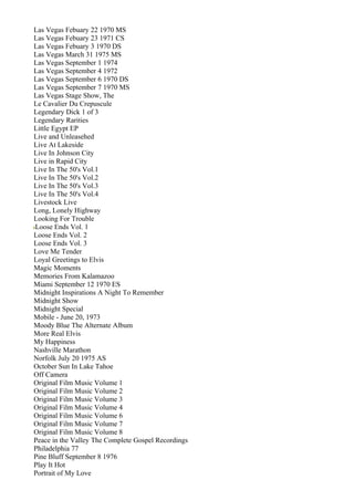 Las Vegas Febuary 22 1970 MS
Las Vegas Febuary 23 1971 CS
Las Vegas Febuary 3 1970 DS
Las Vegas March 31 1975 MS
Las Vegas September 1 1974
Las Vegas September 4 1972
Las Vegas September 6 1970 DS
Las Vegas September 7 1970 MS
Las Vegas Stage Show, The
Le Cavalier Du Crepuscule
Legendary Dick 1 of 3
Legendary Rarities
Little Egypt EP
Live and Unleasehed
Live At Lakeside
Live In Johnson City
Live in Rapid City
Live In The 50's Vol.1
Live In The 50's Vol.2
Live In The 50's Vol.3
Live In The 50's Vol.4
Livestock Live
Long, Lonely Highway
Looking For Trouble
Loose Ends Vol. 1
Loose Ends Vol. 2
Loose Ends Vol. 3
Love Me Tender
Loyal Greetings to Elvis
Magic Moments
Memories From Kalamazoo
Miami September 12 1970 ES
Midnight Inspirations A Night To Remember
Midnight Show
Midnight Special
Mobile - June 20, 1973
Moody Blue The Alternate Album
More Real Elvis
My Happiness
Nashville Marathon
Norfolk July 20 1975 AS
October Sun In Lake Tahoe
Off Camera
Original Film Music Volume 1
Original Film Music Volume 2
Original Film Music Volume 3
Original Film Music Volume 4
Original Film Music Volume 6
Original Film Music Volume 7
Original Film Music Volume 8
Peace in the Valley The Complete Gospel Recordings
Philadelphia 77
Pine Bluff September 8 1976
Play It Hot
Portrait of My Love
 