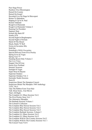 Pure Stage Power
Rainbow Over Bloomington
Raised On Country
Raised On Gospel
Recorded Live On Stage In Shreveport
Return To Splendour
Ripping It Up In St. Paul
Rockin' Oakland
Rough Cut Diamonds
Rough Cut Diamonds Volume 2
Running For President
Saginaw Heat
Scratch My Back EP
Seattle,1976
Second Night In Binghampton
Second Night in Norman
Sheik Of The Desert
Shock, Rattle 'N' Roll
Sixties & Seventies Mix
Sold Out
Somebody's Wife's Favourites
Special Delivery From Elvis Presley
Spring Fever In Vegas
Spring Tour '77
Standing Room Only Volume 2
Star Live Voice
Steppin' Out Of Line
Storm Over Portland
Stormin' Syracuse
Sunlight In Vegas
Super Hour In Dayton
Superstar Outakes
Superstar Outtakes Vol. 2
Surrender Studio Sessions
Susie Q
Suspicious Minds The Hampton Concert
Suspicious Minds The Memphis 1969 Anthology
T.O.C. No.5
Take The Ribbon Form Your Hair
Talk About Some...Fast Movin
That's All Right
The Complete G.I. Blues Sessions Vol.1
The Elvis Presley Story Vol. 7
The Alternative Memphis
The Burbank Sessions Volume 1
The Colonel's Collection
The Complete Blue Hawaii Sessions Vol.1
The Complete Blue Hawaii Sessions Vol.2
The Complete Blue Hawaii Sessions Vol.3
The Complete Burbank Sessions, Volume 2
The Complete G.I. Blues Sessions Vol.2
The Complete G.I. Blues Sessions Vol.3
The Complete Wild In The Country Sessions Vol.2
The Complete Wild In The Country Sessions Vol. 1
The Concert Years Vol 6
 