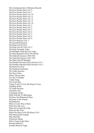 The Continuing Story of Memory Records
The Elvis Presely Story Vol. 9
The Elvis Presley Story Vol. 1
The Elvis Presley Story Vol. 10
The Elvis Presley Story Vol. 11
The Elvis Presley Story Vol. 12
The Elvis Presley Story Vol. 13
The Elvis Presley Story Vol. 14
The Elvis Presley Story Vol. 2
The Elvis Presley Story Vol. 3
The Elvis Presley Story Vol. 3
The Elvis Presley Story Vol. 4
The Elvis Presley Story Vol. 5
The Elvis Presley Story Vol. 6
The Elvis Presley Story Vol. 8
The Elvis Remixes Vol. 3
The Graceland Sessions
The King Lost On Tour
The King Lost On Tour Vol. 2
The King Yesterday Today
The Memphis Flash Hits Las Vegas
The Most Beautiful Girl In The World
The Nashville Sessions 1960-1961
The Nashville Sessions 1961-1963
The Other Side Of Memphis
The Paradise Hawaiian Style Sessions Vol. 1
The Paradise Hawaiian Style Sessions Vol. 2
The Real Elvis Now
The Southern Gentleman
The Today Sessions
The Way it Was
There's Always Him
Too Hot To Handle
Totally Stung
Trax From Stax
Trying To Get To You The King in Texas
Tumbling Walls
TV Guide Presents
Ultra Rare Trax
Unreleased Tracks
Walk With Me To Milwaukee
We Have Not Rehearsed Them
Welcome in San Antone
Wereldsterren
What a Lovely Way to Burn
What Now My Love
When Elvis Found the Funk
When It's My Time
When The Snow Is On The Roses Vol.1
Who Dressed Me Tonight
Who Shot Me!
Witchcraft Album
With A Song In My Heart
Wooden Heart EP
Wooden Heart In Vegas
 