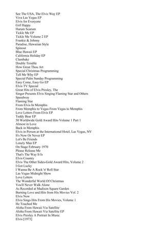 See The USA, The Elvis Way EP
Viva Las Vegas EP
Elvis for Everyone
Girl Happy
Harum Scarum
Tickle Me EP
Tickle Me Volume 2 EP
Frankie & Johnny
Paradise, Hawaiian Style
Spinout
Blue Hawaii EP
California Holiday EP
Clambake
Double Trouble
How Great Thou Art
Special Christmas Programming
Tell Me Why EP
Special Palm Sunday Programming
Easy Come, Easy Go EP
Elvis TV Special
Great Hits of Elvis Presley, The
Singer Presents Elvis Singing Flaming Star and Others
Speedway
Flaming Star
From Elvis In Memphis
From Memphis to Vegas From Vegas to Memphis
Love Letters From Elvis EP
Teddy Bear EP
50 Worldwide Gold Award Hits Volume 1 Part 1
Almost in Love
Back in Memphis
Elvis in Person at the International Hotel, Las Vegas, NV
It's Now Or Never EP
Let's Be Friends
Lonely Man EP
On Stage February 1970
Please Release Me
That's The Way It Is
Elvis Country
Elvis The Other Sides-Gold Award Hits, Volume 2
I Got Lucky
I Wanna Be A Rock 'n' Roll Star
Las Vegas Midnight Show
Love Letters
The Wonderful World Of Christmas
You'll Never Walk Alone
As Recorded at Madison Square Garden
Burning Love and Hits from His Movies Vol. 2
Elvis Now
Elvis Sings Hits From His Movies, Volume 1
He Touched Me
Aloha From Hawaii Via Satellite
Aloha From Hawaii Via Satellite EP
Elvis Presley A Portrait In Music
Elvis [1973]
 