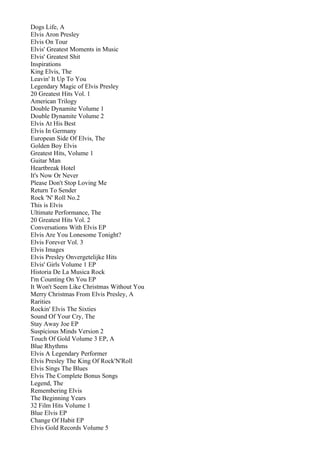 Dogs Life, A
Elvis Aron Presley
Elvis On Tour
Elvis' Greatest Moments in Music
Elvis' Greatest Shit
Inspirations
King Elvis, The
Leavin' It Up To You
Legendary Magic of Elvis Presley
20 Greatest Hits Vol. 1
American Trilogy
Double Dynamite Volume 1
Double Dynamite Volume 2
Elvis At His Best
Elvis In Germany
European Side Of Elvis, The
Golden Boy Elvis
Greatest Hits, Volume 1
Guitar Man
Heartbreak Hotel
It's Now Or Never
Please Don't Stop Loving Me
Return To Sender
Rock 'N' Roll No.2
This is Elvis
Ultimate Performance, The
20 Greatest Hits Vol. 2
Conversations With Elvis EP
Elvis Are You Lonesome Tonight?
Elvis Forever Vol. 3
Elvis Images
Elvis Presley Onvergetelijke Hits
Elvis' Girls Volume 1 EP
Historia De La Musica Rock
I'm Counting On You EP
It Won't Seem Like Christmas Without You
Merry Christmas From Elvis Presley, A
Rarities
Rockin' Elvis The Sixties
Sound Of Your Cry, The
Stay Away Joe EP
Suspicious Minds Version 2
Touch Of Gold Volume 3 EP, A
Blue Rhythms
Elvis A Legendary Performer
Elvis Presley The King Of Rock'N'Roll
Elvis Sings The Blues
Elvis The Complete Bonus Songs
Legend, The
Remembering Elvis
The Beginning Years
32 Film Hits Volume 1
Blue Elvis EP
Change Of Habit EP
Elvis Gold Records Volume 5
 