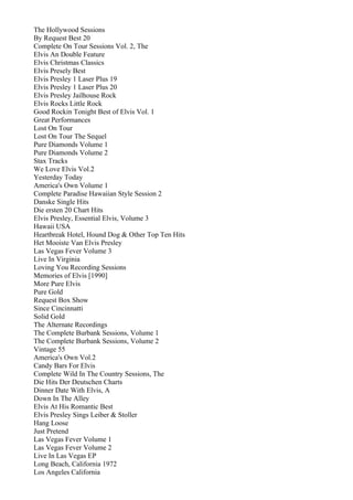 The Hollywood Sessions
By Request Best 20
Complete On Tour Sessions Vol. 2, The
Elvis An Double Feature
Elvis Christmas Classics
Elvis Presely Best
Elvis Presley 1 Laser Plus 19
Elvis Presley 1 Laser Plus 20
Elvis Presley Jailhouse Rock
Elvis Rocks Little Rock
Good Rockin Tonight Best of Elvis Vol. 1
Great Performances
Lost On Tour
Lost On Tour The Sequel
Pure Diamonds Volume 1
Pure Diamonds Volume 2
Stax Tracks
We Love Elvis Vol.2
Yesterday Today
America's Own Volume 1
Complete Paradise Hawaiian Style Session 2
Danske Single Hits
Die ersten 20 Chart Hits
Elvis Presley, Essential Elvis, Volume 3
Hawaii USA
Heartbreak Hotel, Hound Dog & Other Top Ten Hits
Het Mooiste Van Elvis Presley
Las Vegas Fever Volume 3
Live In Virginia
Loving You Recording Sessions
Memories of Elvis [1990]
More Pure Elvis
Pure Gold
Request Box Show
Since Cincinnatti
Solid Gold
The Alternate Recordings
The Complete Burbank Sessions, Volume 1
The Complete Burbank Sessions, Volume 2
Vintage 55
America's Own Vol.2
Candy Bars For Elvis
Complete Wild In The Country Sessions, The
Die Hits Der Deutschen Charts
Dinner Date With Elvis, A
Down In The Alley
Elvis At His Romantic Best
Elvis Presley Sings Leiber & Stoller
Hang Loose
Just Pretend
Las Vegas Fever Volume 1
Las Vegas Fever Volume 2
Live In Las Vegas EP
Long Beach, California 1972
Los Angeles California
 
