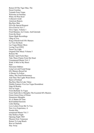 Return Of The Tiger Man, The
Sweet Carolina
Tornado From Vegas
Welcome in Germany
When All Was Kool
Collector's Gold
American Rejects
Big Boss Man
Elvis By Special Request
Elvis Forever Vol. 2
Elvis Tapes, Volume 1
Fried Bananas, Ice Cream, And Gatorade
From the Heart
Home Made Recordings
I Beg of You
King of Rock'n'roll 50's Masters
La Voix Du Rock
Las Vegas Dinner Show
Loving You [1992]
Neon City Light
Original Film Music Volume 5
Release Me
Rockin' April Fools Days
Take These Chains From My Heart
Unsurpassed Master Vol. 2
Walk A Mile In My Shoes
Hurt
Hawaiian Oddities
Long Lost and Found Songs
60's Masters Boxed Set
A Dream To Follow
Adios, The Final Performance
And Then The Lights Went Down
Back in Portland
Big Boss Man In Lake Tahoe
Double Features Viva Las Vegas Roustabout
Edge Of Reality
Fire In Vegas
From Burbank To Vegas
From Nashville to Memphis The Essential 60's Masters
Green Green Grass of Home
Hometown Memphis
It's A Matter Of Time
Kid Galahad Sessions
Little Darling
Love Letters From Me To You
New Live Experience, A
Norske Hits
nsurpassed Master Vol. 3
One Helluva Night
Opening Night 1969
Phoenix Over Tennessee
Return To Long Beach
Riot in Charlotte
Stay Away
 