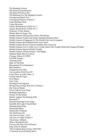 The Hampton Concert
The King Of Entertainment
The King Will Never Die
The Rehearsal For The Hampton Concert
Unsurpassed Master Vol. 1
Unsurpassed Masters Volume 4
Vegas Birthday Show
Vegas Showman
Vienna Woods Rock 'n' Roll Vol. 1
Vienna Woods Rock 'n' Roll Vol. 2
Welcome To San Antone
Winner Back In Vegas, The
Double Features Flaming Star Follow That Dream
Double Features Frankie and Johnny Paradise Hawaiian Style
Double Features It Happened At The World's Fair Fun In Acapulco
Double Features Kid Galahad Girls! Girls! Girls!
Double Features Kissin' Cousins Clambake Stay Away Joe
Double Features Live A Little Love A Little Charro The Trouble With Girls Change Of Habit
Double Features Spinout Double Trouble
Double Features: Harum Scarum / Girl Happy
Jailhouse Rock Man In Concert
Chicago, Illinois 8.30 PM
8.30 PM Tonight...
Amazing Grace
Back At The Falls
Bicentennial Elvis Experience
Blue Rainbow
Conquering The Falls
Conversations With Elvis EP
Crazy Show At Lake Tahoe, A
Crying Time In Vegas
Elvis Mania
Fairy Tales
Greetings From Saginaw
Having Fun on Stage With Elvis Volume 1
Hot Time In Miami
If You Talk In Your Sleep
Midnight Inspirations
Presley At The Hilton
Rockin' Against The Roaring Falls
Savannah 77
Season's Greetings From Vegas
Send Me The Light I Need It Bad
Standing Room Only
Steamroller Blues
Steamrollin' Charlotte
The Thrill Goes On
Top Acts In Vegas - Vol.2
Top Acts in Vegas Volume 3
Tuscaloosa, Alabama
What a Wonderful Life
If Every Day Was Like Christmas
King Time In Abilene
,The Complete Bonus Songs 1960-1967
71 Summer Festival Dinner Show
 