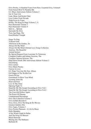 Elvis Presley, A Hundred Years From Now, Essential Elvis, Volume4
From Sunset Blvd To Paradise Rd.
G.I. Blues Anniversary Edition Volume 2
Get A Time Life
Lean, Mean And Kickin' Butt
Love Letters From Nevada
Night Fever In Vegas
Profile, The King on Stage Volume 2, A
Pure Diamonds Volume 3
Pure Diamonds Volume 4
Spin-in.... Spinout
Surrender By Elvis
Teen-Age Rage, The
Good Rockin' Tonight

Songs To Sing
24 Karat Gold
Afternoon in the Garden, An
Always On My Mind
Always On My Mind Ultimate Love Songs Collection
America, The Beautiful
Animal Instinct
By Special Request From Louisiana To Tennessee
Complete Frankie and Johnny Sessions, The
Complete Spinout Sessions, The
Deep Down South 20th Anniversary Edition Volume 2
Electrifying
Elvis Latino!
Elvis Meets Presley
Forever In Love
G.I. Hope You Like My New Album
Girl Happy at The Worlds Fair
Gracia Divina
Guaranteed To Blow Your Mind
Gyrating Asheville
Heart and Soul
Live At The Omni
Opening Night 72
Stand By Me The Gospel According to Elvis Vol.1
Stand By Me The Gospel According to Elvis Vol.2
The Cisco Kid Strikes Again
The Power Of Zhazam
Unadulterated Recordings
Elvis The Collection Volume 2
Elvis Golden Records 4
Elvis, Elvis, Elvis The King & His Movies
Greatest Jukebox Hits
Elvis Tapes, Volume 2
Elvis Presley Platinum - A Life In Music
Hello Memphis
A Hot Winter Night In Dallas
And The King For Dessert
Black Diamond
Blazing Into The Darkness
Burbank 68
 