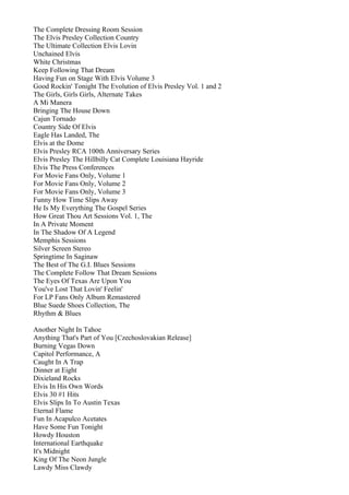 The Complete Dressing Room Session
The Elvis Presley Collection Country
The Ultimate Collection Elvis Lovin
Unchained Elvis
White Christmas
Keep Following That Dream
Having Fun on Stage With Elvis Volume 3
Good Rockin' Tonight The Evolution of Elvis Presley Vol. 1 and 2
The Girls, Girls Girls, Alternate Takes
A Mi Manera
Bringing The House Down
Cajun Tornado
Country Side Of Elvis
Eagle Has Landed, The
Elvis at the Dome
Elvis Presley RCA 100th Anniversary Series
Elvis Presley The Hillbilly Cat Complete Louisiana Hayride
Elvis The Press Conferences
For Movie Fans Only, Volume 1
For Movie Fans Only, Volume 2
For Movie Fans Only, Volume 3
Funny How Time Slips Away
He Is My Everything The Gospel Series
How Great Thou Art Sessions Vol. 1, The
In A Private Moment
In The Shadow Of A Legend
Memphis Sessions
Silver Screen Stereo
Springtime In Saginaw
The Best of The G.I. Blues Sessions
The Complete Follow That Dream Sessions
The Eyes Of Texas Are Upon You
You've Lost That Lovin' Feelin'
For LP Fans Only Album Remastered
Blue Suede Shoes Collection, The
Rhythm & Blues

Another Night In Tahoe
Anything That's Part of You [Czechoslovakian Release]
Burning Vegas Down
Capitol Performance, A
Caught In A Trap
Dinner at Eight
Dixieland Rocks
Elvis In His Own Words
Elvis 30 #1 Hits
Elvis Slips In To Austin Texas
Eternal Flame
Fun In Acapulco Acetates
Have Some Fun Tonight
Howdy Houston
International Earthquake
It's Midnight
King Of The Neon Jungle
Lawdy Miss Clawdy
 