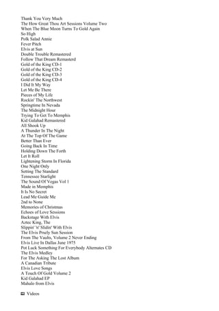 Thank You Very Much
The How Great Thou Art Sessions Volume Two
When The Blue Moon Turns To Gold Again
So High
Polk Salad Annie
Fever Pitch
Elvis at Sun
Double Trouble Remastered
Follow That Dream Remasterd
Gold of the King CD-1
Gold of the King CD-2
Gold of the King CD-3
Gold of the King CD-4
I Did It My Way
Let Me Be There
Pieces of My Life
Rockin' The Northwest
Springtime In Nevada
The Midnight Hour
Trying To Get To Memphis
Kid Galahad Remastered
All Shook Up
A Thunder In The Night
At The Top Of The Game
Better Than Ever
Going Back In Time
Holding Down The Forth
Let It Roll
Lightening Storm In Florida
One Night Only
Setting The Standard
Tennessee Starlight
The Sound Of Vegas Vol 1
Made in Memphis
It Is No Secret
Lead Me Guide Me
2nd to None
Memories of Christmas
Echoes of Love Sessions
Backstage With Elvis
Aztec King, The
Slippin' 'n' Slidin' With Elvis
The Elvis Prsely Sun Session
From The Vaults, Volume 2 Never Ending
Elvis Live In Dallas June 1975
Pot Luck Something For Everybody Alternates CD
The Elvis Medley
For The Asking The Lost Album
A Canadian Tribute
Elvis Love Songs
A Touch Of Gold Volume 2
Kid Galahad EP
Mahalo from Elvis

  Videos
 