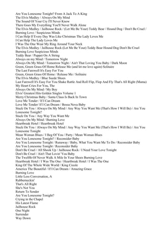 Are You Lonesome Tonight? From A Jack To A King
The Elvis Medley / Always On My Mind
The Sound Of Your Cry I'll Never Know
There Goes My Everything You'll Never Walk Alone
The Elvis Medley / Jailhouse Rock / (Let Me Be Your) Teddy Bear / Hound Dog / Don't Be Cruel /
Burning Love / Suspicious Minds
I Can Help If Every Day Was Like Christmas The Lady Loves Me
I Can Help The Lady Loves Me
I Was The One Wear My Ring Around Your Neck
The Elvis Medley / Jailhouse Rock (Let Me Be Your) Teddy Bear Hound Dog Don't Be Cruel
Burning Love Suspicious Minds
Teddy Bear / Puppet On A String
Always on my Mind / Tomorrow Night
Always On My Mind / Tomorrow Night / Ain't That Loving You Baby / Dark Moon
Green, Green Grass Of Home Release Me (and let me love again) Solitaire
The Last Farewell It's Easy For You
Green, Green Grass Of Home / Release Me / Solitaire
The Elvis Medley / Blue Suede Shoes
Last Farewell It's Easy For You Shake Rattle And Roll Flip, Flop And Fly That's All Right (Mama)
My Heart Cries For You, The
Always On My Mind / My Boy
Elvis' Greatest Hits Golden Singles Volume 1
Merry Christmas Baby / Santa Claus Is Back In Town
Love Me Tender / If I Can Dream
Love Me Tender/ If I Can Dream / Bossa Nova Baby
Stuck On You / Always On My Mind / Any Way You Want Me (That's How I Will Be) / Are You
Lonesome Tonight?
Stuck On You / Any Way You Want Me
Always On My Mind / Burning Love
Heartbreak Hotel / Heartbreak Hotel
Stuck On You / Always On My Mind / Any Way You Want Me (That's How I Will Be) / Are You
Lonesome Tonight
Mean Woman Blues / I Beg Of You / Party / Mean Woman Blues
Are You Lonesome Tonight? / Reconsider Baby
Are You Lonesome Tonight / Runaway / Baby, What You Want Me To Do / Reconsider Baby
Are You Lonesome Tonight / Reconsider Baby
Don't Be Cruel / All Shook Up / Jailhouse Rock / I Need Your Love Tonight
Don't Be Cruel / Ain't That Lovin' You Baby
The Twelfth Of Never Walk A Mile In Your Shoes Burning Love
Heartbreak Hotel / I Was The One / Heartbreak Hotel / I Was The One
King Of The Whole Wide World / King Creole
America The Beautiful / If I Can Dream / Amazing Grace
Burning Love
Little Less Conversation, A
Rubberneckin'
That's All Right
She's Not You
Return To Sender
Are You Lonesome Tonight?
Crying in the Chapel
His Latest Flame
Jailhouse Rock
One Night
Surrender
Way Down
 