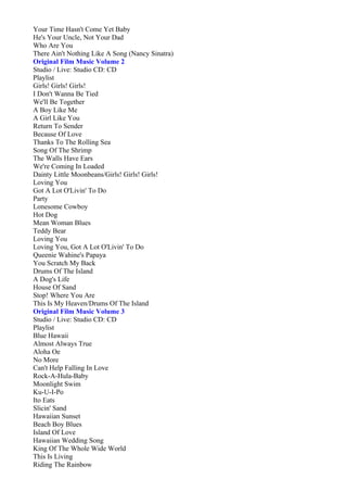 Your Time Hasn't Come Yet Baby
He's Your Uncle, Not Your Dad
Who Are You
There Ain't Nothing Like A Song (Nancy Sinatra)
Original Film Music Volume 2
Studio / Live: Studio CD: CD
Playlist
Girls! Girls! Girls!
I Don't Wanna Be Tied
We'll Be Together
A Boy Like Me
A Girl Like You
Return To Sender
Because Of Love
Thanks To The Rolling Sea
Song Of The Shrimp
The Walls Have Ears
We're Coming In Loaded
Dainty Little Moonbeans/Girls! Girls! Girls!
Loving You
Got A Lot O'Livin' To Do
Party
Lonesome Cowboy
Hot Dog
Mean Woman Blues
Teddy Bear
Loving You
Loving You, Got A Lot O'Livin' To Do
Queenie Wahine's Papaya
You Scratch My Back
Drums Of The Island
A Dog's Life
House Of Sand
Stop! Where You Are
This Is My Heaven/Drums Of The Island
Original Film Music Volume 3
Studio / Live: Studio CD: CD
Playlist
Blue Hawaii
Almost Always True
Aloha Oe
No More
Can't Help Falling In Love
Rock-A-Hula-Baby
Moonlight Swim
Ku-U-I-Po
Ito Eats
Slicin' Sand
Hawaiian Sunset
Beach Boy Blues
Island Of Love
Hawaiian Wedding Song
King Of The Whole Wide World
This Is Living
Riding The Rainbow
 
