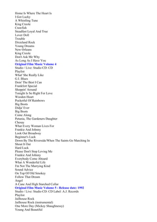 Home Is Where The Heart Is
I Got Lucky
A Whistling Tune
King Creole
Crawfish
Steadfast Loyal And True
Lover Doll
Trouble
Dixieland Rock
Young Dreams
New Orleans
King Creole
Don't Ask Me Why
As Long As I Have You
Original Film Music Volume 4
Studio / Live: Studio CD: CD
Playlist
What' She Really Like
G.I. Blues
Doin' The Best I Can
Frankfort Special
Shoppin' Around
Tonight Is So Right For Love
Wooden Heart
Pocketful Of Rainbows
Big Boots
Didja' Ever
Big Boots
Come Along
Petunia, The Gardeners Daughter
Chesay
What Every Woman Lives For
Frankie And Johnny
Look Out Broadway
Beginner's Luck
Down By The Riverside/When The Saints Go Marching In
Shout It Out
Hard Luck
Please Don't Stop Loving Me
Frankie And Johnny
Everybody Come Aboard
What A Wonderful Life
I'm Not The Marrying Kind
Sound Advice
On Top Of Old Smokey
Follow That Dream
Angel
A Cane And High Starched Collar
Original Film Music Volume 5 - Release date: 1992
Studio / Live: Studio CD: CD Label: A.J. Records
Playlist
Jailhouse Rock
Jailhouse Rock (instrumental)
One More Day (Mickey Shaughnessy)
Young And Beautiful
 