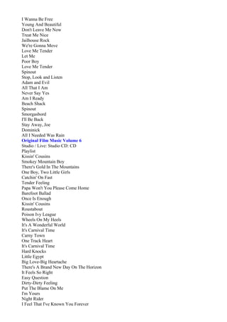 I Wanna Be Free
Young And Beautiful
Don't Leave Me Now
Treat Me Nice
Jailhouse Rock
We're Gonna Move
Love Me Tender
Let Me
Poor Boy
Love Me Tender
Spinout
Stop, Look and Listen
Adam and Evil
All That I Am
Never Say Yes
Am I Ready
Beach Shack
Spinout
Smorgasbord
I'll Be Back
Stay Away, Joe
Dominick
All I Needed Was Rain
Original Film Music Volume 6
Studio / Live: Studio CD: CD
Playlist
Kissin' Cousins
Smokey Mountain Boy
There's Gold In The Mountains
One Boy, Two Little Girls
Catchin' On Fast
Tender Feeling
Papa Won't You Please Come Home
Barefoot Ballad
Once Is Enough
Kissin' Cousins
Roustabout
Poison Ivy League
Wheels On My Heels
It's A Wonderful World
It's Carnival Time
Carny Town
One Track Heart
It's Carnival Time
Hard Knocks
Little Egypt
Big Love-Big Heartache
There's A Brand New Day On The Horizon
It Feels So Right
Easy Question
Dirty-Dirty Feeling
Put The Blame On Me
I'm Yours
Night Rider
I Feel That I've Known You Forever
 