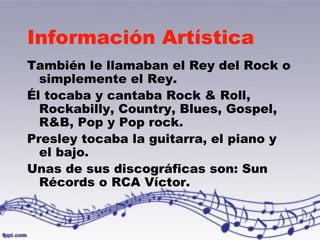 Información Artística 
También le llamaban el Rey del Rock o 
simplemente el Rey. 
Él tocaba y cantaba Rock & Roll, 
Rockabilly, Country, Blues, Gospel, 
R&B, Pop y Pop rock. 
Presley tocaba la guitarra, el piano y 
el bajo. 
Unas de sus discográficas son: Sun 
Récords o RCA Víctor. 
 