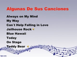 Algunas De Sus Canciones 
Always on My Mind 
My Way 
Can´t Help Falling in Love 
Jailhouse Rock 
Blue Hawaii 
Today 
On Stage 
Teddy Bear 
 