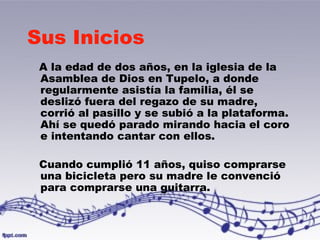 Sus Inicios 
A la edad de dos años, en la iglesia de la 
Asamblea de Dios en Tupelo, a donde 
regularmente asistía la familia, él se 
deslizó fuera del regazo de su madre, 
corrió al pasillo y se subió a la plataforma. 
Ahí se quedó parado mirando hacia el coro 
e intentando cantar con ellos. 
Cuando cumplió 11 años, quiso comprarse 
una bicicleta pero su madre le convenció 
para comprarse una guitarra. 
 