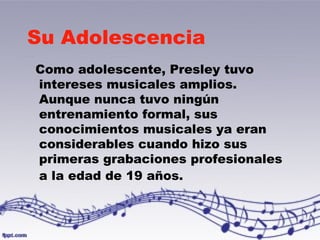 Su Adolescencia 
Como adolescente, Presley tuvo 
intereses musicales amplios. 
Aunque nunca tuvo ningún 
entrenamiento formal, sus 
conocimientos musicales ya eran 
considerables cuando hizo sus 
primeras grabaciones profesionales 
a la edad de 19 años. 
 