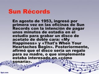 Sun Récords 
En agosto de 1953, ingresó por 
primera vez en las oficinas de Sun 
Records con la intención de pagar 
unos minutos de estadía en el 
estudio para grabar un disco de 
acetato de doble cara: «My 
Happiness» y «That's When Your 
Heartaches Begin». Posteriormente, 
afirmó que el disco sería un regalo 
para su madre, o que simplemente 
estaba interesado en «cómo 
sonaría». 
 