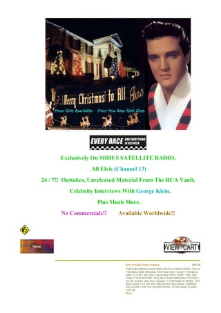 €




    €




                 Exclusively On SIRIUS SATELLITE RADIO,
                            All Elvis (Channel 13)
        24 / 7!! Outtakes, Unreleased Material From The RCA Vault,
                    Celebrity Interviews With George Klein,
                              Plus Much More.
                 No Commercials!!     Available Worldwide!!
                                      €
            €



             €



                                                                                                    €


                                          Elvis Presley Triple Feature                        $40.00
                                          THESE RECORDINGS HAVE BEEN DIGITALLY REMASTERED. THIS IS
                                          THE MEGA RARE ORIGINAL FIRST AND ONLY ISSUE!! THIS MEGA
                                          RARE 3 CD SET WAS ONLY AVAILABLE FOR A SHORT TIME AND
                                          THAN IT WAS DELETED. THIS MEGA RARE IMPOSSIBLE TO FIND 3
                                          CD SET IS MINT AND STILL SEALED. IT CONTAINS 29 SONGS. THIS
                                          MEGA RARE 3 CD SET WAS PRESSED BY SONY MUSIC COMPANY
                                          EXCLUSIVELY FOR THE UNITED STATES. IT WAS MADE IN 2009.€€€€
                                          A751182
                                          More...
 