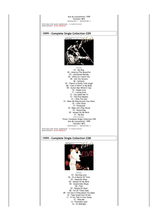 Ano de Lançamento: 1999
                                                Formato: MP3
                                           MEDIAFIRE 1 - MEDIAFIRE 2
PO S T AD O P O R NA NY M O RR I S O N      0 C O M E NT Á RI O S
MA R C AD O R E S : EL V I S PR E S LE Y




1999 - Complete Single Collection CD9




                                                   Faixas:
                                                01 - My Way
                                       02 - America The Beautiful
                                         03 - Unchained Melody
                                        04 - Softly As I Leave You
                                          05 - Are You Sincere
                                               06 - Solitaire
                                   07 - There's A Honky Tonk Angel
                                     08 - I Got A Feelin' In My Body
                                      09 - Guitar Man-What'd I Say
                                             10 - Faded Love
                                             11 - Loving Arms
                                          12 - You Asked Me To
                                          13 - The Elvis Medley
                                            14 - I Was The One
                                 15 - Wear My Ring Around Your Neck
                                             16 - Little Sister
                                              17 - Paralyzed
                                       18 - Baby Let's Play House
                                              19 - Hound Dog
                                         20 - Always On My Mind
                                                21 - My Boy
                                               Informações:
                                Título: Complete Single Collection CD9
                                       Ano de Lançamento: 1999
                                               Formato: MP3
                                       MEDIAFIRE 1 - MEDIAFIRE 2
PO S T AD O P O R NA NY M O RR I S O N      0 C O M E NT Á RI O S
MA R C AD O R E S : EL V I S PR E S LE Y




1999 - Complete Single Collection CD8




                                                   Faixas:
                                            01 - Burning Love
                                        02 - It's A Matter Of Time
                                           03 - Separate Ways
                                         04 - Always On My Mind
                                          05 - Steamroller Blues
                                                  06 - Fool
                                           07 - Raised On Rock
                                         08 - For Ol' Times Sake
                                 09 - I've Got A Thing About You Baby
                                      10 - Take Good Care Of Her
                                     11 - If You Talk In Your Sleep
                                                12 - Help Me
                                           13 - Promised Land
                                             14 - It's Midnight
 