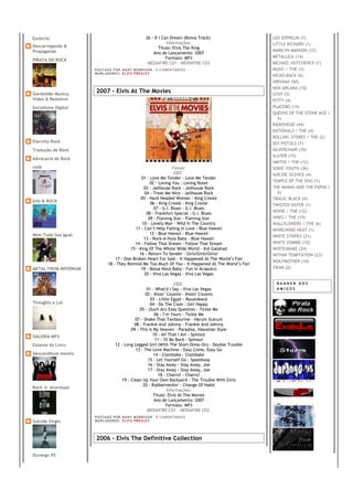 Exoticlic                                                26 - If I Can Dream (Bonus Track)             LED ZEPPELIN (7)
                                                                     Informações:                      LITTLE RICHARD (1)
Descarregando &                                                  Título: Elvis The King
Propagando                                                                                             MARILYN MANSON (12)
                                                             Ano de Lançamento: 2007
                                                                     Formato: MP3                      METALLICA (14)
PIRATA DO ROCK
                                                          MEDIAFIRE CD1 - MEDIAFIRE CD2                MICHAEL HUTCHENCE (1)
                      PO S T AD O P O R NA NY M O RR I S O N     0 C O M E NT Á RI O S                 MUSIC / THE (3)
                      MA R C AD O R E S : EL V I S PR E S LE Y
                                                                                                       NICKELBACK (6)
                                                                                                       NIRVANA (50)
                                                                                                       NOX ARCANA (10)
Gordoidão Musica,
                      2007 - Elvis At The Movies                                                       OTEP (5)
Video & Besteirol                                                                                      PITTY (4)
Socialismo Digital                                                                                     PLACEBO (14)
                                                                                                       QUEENS OF THE STONE AGE (
                                                                                                          6)
                                                                                                       RADIOHEAD (44)
                                                                                                       RATIONALS / THE (4)
                                                                                                       ROLLING STONES / THE (2)
Eternity-Rock                                                                                          SEX PISTOLS (7)
Tradução de Rock                                                                                       SILVERCHAIR (34)
                                                                                                       SLAYER (15)
Advocacia do Rock
                                                                                                       SMITHS / THE (12)
relik                                                             Faixas:                              SONIC YOUTH (36)
                                                                   CD1:                                SUICIDE SILENCE (4)
                                                 01 - Love Me Tender - Love Me Tender
                                                      02 - Loving You - Loving Room                    TEMPLE OF THE DOG (1)
                                                   03 - Jailhouse Rock - Jailhouse Rock                THE MAMAS AND THE PAPAS (
                                                   04 - Treat Me Nice - Jailhouse Rock                    6)
                                                 05 - Hard Headed Woman - King Creole                  TRAGIC BLACK (4)
Info & ROCK
                                                      06 - King Creole - King Creole                   TWISTED SISTER (1)
                                                        07 - G.I. Blues - G.I. Blues
                                                    08 - Frankfort Special - G.I. Blues                VERVE / THE (12)
                                                     09 - Flaming Star - Flaming Star                  VINES / THE (19)
                                                  10 - Lonely Man - Wild In The Country                WALLFLOWERS / THE (6)
                                             11 - Can’t Help Falling In Love - Blue Hawaii             WHIRLWIND HEAT (1)
Nem Tudo Soa Igual                                    12 - Blue Hawaii - Blue Hawaii
                                                                                                       WHITE STRIPES (21)
                                                   13 - Rock-A-Hula Baby - Blue Hawaii
                                             14 - Follow That Dream - Follow That Dream                WHITE ZOMBIE (10)
                                           15 - King Of The Whole Wide World - Kid Galahad             WHITESNAKE (24)
                                                16 - Return To Sender - Girls!Girls!Girls!             WITHIN TEMPTATION (23)
                                   17 - One Broken Heart For Sale - It Happened At The World’s Fair
                                                                                                       WOLFMOTHER (10)
                               18 - They Remind Me Too Much Of You - It Happened At The World’s Fair
METAL FROM INFERNUM                              19 - Bossa Nova Baby - Fun In Acapulco                ZWAN (2)
                                                   20 - Viva Las Vegas - Viva Las Vegas

                                                                       CD2:                             BANNER DOS
                                                      01 - What'd I Say - Viva Las Vegas                AMIGOS
                                                     02 - Kissn’ Cousins - Kissin' Cousins
                                                        03 - Little Egypt - Roustabout
Thoughts a Lot                                          04 - Do The Clam - Girl Happy
                                                  05 - (Such An) Easy Question - Tickle Me
                                                          06 - I’m Yours - Tickle Me
                                               07 - Shake That Tambourine - Harum Scarum
                                               08 - Frankie And Johnny - Frankie And Johnny
                                             09 - This Is My Heaven - Paradise, Hawaiian Style
GALERIA MP3                                              10 - All That I Am - Spinout
                                                           11 - I'll Be Back - Spinout
Estante do Livro                    12 - Long Legged Girl (With The Short Dress On) - Double Trouble
                                                13 - The Love Machine - Easy Come, Easy Go
Absconditum mentis                                        14 - Clambake - Clambake
                                                       15 - Let Yourself Go - Speedway
                                                       16 - Stay Away - Stay Away, Joe
                                                       17 - Stay Away - Stay Away, Joe
                                                             18 - Charro! - Charro!
                                        19 - Clean Up Your Own Backyard - The Trouble With Girls
                                                    20 - Rubberneckin' - Change Of Habit
Rock 'n' download
                                                                   Informações:
                                                          Título: Elvis At The Movies
                                                          Ano de Lançamento: 2007
                                                                  Formato: MP3
                                                      MEDIAFIRE CD1 - MEDIAFIRE CD2
                      PO S T AD O P O R NA NY M O RR I S O N     0 C O M E NT Á RI O S
Suicide Virgin        MA R C AD O R E S : EL V I S PR E S LE Y




                      2006 - Elvis The Definitive Collection

Durango 95
 