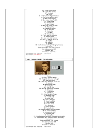 05 - Trying To Get To You
                                      06 - Lawdy, Miss Clawdy
                                            07 - Paralysed
                                              08 - Party
                              09 - I'm Left, You're Right, She's Gone
                                 10 - The Girl Of My Best Friend
                                      11 - Wild In The Country
                                 12 - One Broken Heart For Sale
                                         13 - Kiss Me Quick
                                         14 - Kissin' Cousins
                                          15 - Such A Night
                                 16 - Ain't That Loving You Baby
                                          17 - Tell Me Why
                                      18 - Frankie And Johnny
                                         19 - All That I Am
                                           20 - Guitar Man
                                             21 - US Male
                                          22 - I've Lost You
                                  23 - There Goes My Everything
                                        24 - Rags To Riches
                                  25 - I Just Can't Help Believin'
                                26 - Until It's Time For You To Go
                                             27 - My Boy
                                            28 - Suspicion
                                             29 - My Way
                       30 - Are You Lonesome Tonight? (Laughing Version)
                                            Informações:
                            Título: History Box - The Story Continues
                                     Ano de Lançamento: 2005
                                            Formato: MP3
                                     MEDIAFIRE 1 - MEDIAFIRE 2
PO S T AD O P O R NA NY M O RR I S O N     0 C O M E NT Á RI O S
MA R C AD O R E S : EL V I S PR E S LE Y




2005 - History Box - 2nd To None




                                                 Faixas:
                                    01 - That's All Right (Mama)
                               02 - I Forgot to Remember to Forget
                                        03 - Blue Suede Shoes
                             04 - I Want You, I Need You, I Love You
                                              05 - Love Me
                                      06 - Mean Woman Blues
                                            07 - Loving You
                                          08 - Treat Me Nice
                              09 - Wear My Ring Around Your Neck
                                            10 - King Creole
                                          11 - T-R-O-U-B-L-E
                                            12 - I Got Stung
                                   13 - I Need Your Love Tonight
                                         14 - A Mess of Blues
                                           15 - I Feel So Bad
                                            16 - Little Sister
                                       17 - Rock-A-Hula Baby
                                        18 - Bossa Nova Baby
                                          19 - Viva Las Vegas
                                          20 - If I Can Dream
                                             21 - Memories
                                         22 - Don't Cry Daddy
                                          23 - Kentucky Rain
                             24 - You Don't Have to Say You Love Me
                                      25 - An American Trilogy
                                       26 - Always on My Mind
                                          27 - Promised Land
                                            28 - Moody Blue
                   29 - I'm a Roustabout (previously unreleased bonus track)
                    30 - Rubberneckin' (Paul Oakenfold Remix) (Radio Edit)
                                             Informações:
                                Título: History Box - 2nd To None
                                     Ano de Lançamento: 2005
                                             Formato: MP3
                                     MEDIAFIRE 1 - MEDIAFIRE 2
PO S T AD O P O R NA NY M O RR I S O N     0 C O M E NT Á RI O S
 