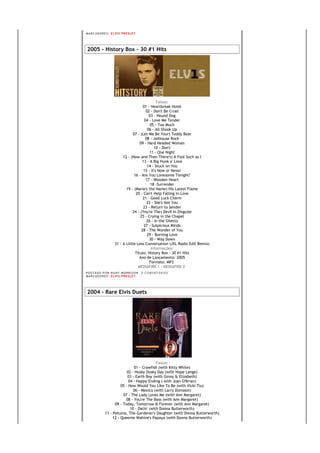 MA R C AD O R E S : EL V I S PR E S LE Y




2005 - History Box - 30 #1 Hits




                                                  Faixas:
                                         01 - Heartbreak Hotel
                                           02 - Don't Be Cruel
                                             03 - Hound Dog
                                          04 - Love Me Tender
                                              05 - Too Much
                                            06 - All Shook Up
                                  07 - (Let Me Be Your) Teddy Bear
                                           08 - Jailhouse Rock
                                       09 - Hard Headed Woman
                                                 10 - Don't
                                              11 - One Night
                            12 - (Now and Then There's) A Fool Such as I
                                        13 - A Big Hunk o' Love
                                            14 - Stuck on You
                                         15 - It's Now or Never
                                   16 - Are You Lonesome Tonight?
                                           17 - Wooden Heart
                                              18 -Surrender
                              19 - (Marie's the Name) His Latest Flame
                                    20 - Can't Help Falling in Love
                                         21 - Good Luck Charm
                                            22 - She's Not You
                                         23 - Return to Sender
                                  24 - (You're The) Devil in Disguise
                                       25 - Crying in the Chapel
                                            26 - In the Ghetto
                                         27 - Suspicious Minds
                                        28 - The Wonder of You
                                            29 - Burning Love
                                             30 - Way Down
                       31 - A Little Less Conversation (JXL Radio Edit Remix)
                                               Informações:
                                    Título: History Box - 30 #1 Hits
                                       Ano de Lançamento: 2005
                                             Formato: MP3
                                      MEDIAFIRE 1 - MEDIAFIRE 2
PO S T AD O P O R NA NY M O RR I S O N     0 C O M E NT Á RI O S
MA R C AD O R E S : EL V I S PR E S LE Y




2004 - Rare Elvis Duets




                                               Faixas:
                                 01 - Crawfish (with Kitty White)
                             02 - Husky Dusky Day (with Hope Lange)
                             03 - Earth Boy (with Ginny & Elizabeth)
                              04 - Happy Ending ( with Joan O'Brian)
                         05 - How Would You Like To Be (with Vicki Tiu)
                                 06 - Mexico (with Larry Domasin)
                          07 - The Lady Loves Me (with Ann Margaret)
                            08 - You're The Boss (with Ann Margaret)
                     09 - Today, Tomorrow & Forever (with Ann Margaret)
                               10 - Datin' (with Donna Butterworth)
               11 - Petunia, The Gardener's Daughter (with Donna Butterworth)
                    12 - Queenie Wahine's Papaya (with Donna Butterworth)
 