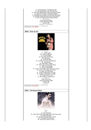 13 - Scratch My Back ( with Marianna Hill)
                           14 - Who Needs Money ( with Will Hutchins)
                   15 - There Ain't Nothing Like A Song ( with Nancy Sinatra)
                         16 - Signs Of The Zodiac ( with Marilyn Mason)
                    17 - Moonlight Swim (Unknown Female Home Recording)
                      18 - Love Me Tender-Witchcraft (with Frank Sinatra)
                          19 - Don't Cry Daddy (with Lisa Maria Presley)
                                           Informações:
                                      Título: Rare Elvis Duets
                                     Ano de Lançamento: 2004
                                           Formato: MP3
                                    MEDIAFIRE 1 - MEDIAFIRE 2
PO S T AD O P O R NA NY M O RR I S O N     0 C O M E NT Á RI O S
MA R C AD O R E S : EL V I S PR E S LE Y




2004 - Elvis at Sun




                                                  Faixas:
                                            01 - Harbor Lights
                                        02 - I Love You Because
                                           03 - That's All Right
                                      04 - Blue Moon Of Kentucky
                                             05 - Blue Moon
                                          06 - Tomorrow Night
                              07 - I'll Never Let You Go (Little Darlin')
                                            08 - Just Because
                                       09 - Good Rockin' Tonight
                               10 - I Don't Care If The Sun Don't Shine
                                       11 - Milkcow Blues Boogie
                                       12 - You're a Heartbreaker
                       13 - I'm Left, You're Right, She's Gone (slow version)
                               14 - I'm Left, You're Right, She's Gone
                                      15 - Baby, Let's Play House
                                16 - I Forgot To Remember To Forget
                                17 - I Forgot To Remember To Forget
                                       18 - Trying To Get To You
                                 19 - When It Rains, It Really Pours
                                              Informações:
                                           Título: Elvis at Sun
                                       Ano de Lançamento: 2004
                                              Formato: MP3
                                                MEDIAFIRE
PO S T AD O P O R NA NY M O RR I S O N     0 C O M E NT Á RI O S
MA R C AD O R E S : EL V I S PR E S LE Y




2003 - Christmas Peace




                                              Faixas:
                                               CD1:
                                       01 - Blue Christmas
                 02 - Here Comes Santa Claus (Right Down Santa Claus Lane)
                                      03 - White Christmas
                            04 - Santa Bring My Baby Back (To Me)
                                05 - I'll Be Home For Christmas
                               06 - Santa Claus Is Back To Town
 