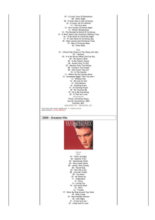 07 - O Little Town Of Bethlehem
                                            08 - Silent Night
                                 09 - If Every Day Is Like Christmas
                                    10 - O Come, All Ye Faithfull
                                           11 - The First Noel
                                  12 - On A Snowy Christmas Night
                                        13 - Winter Wonderland
                              14 - The Wonderful World Of Christmas
                         15 - It Won't Seem Like Christmas (Without You)
                                16 - I'll Be Home At Christmas Night
                                17 - If I Get Home At Christmas Day
                               18 - Holly Leaves And Christmas Trees
                                      19 - Merry Christmas Baby
                                             20 - Silver Bells

                                                   CD2:
                           01 - (There'll Be) Peace In The Valley (For Me)
                                               02 - I Believe
                               03 - It Is No Secret (What God Can Do)
                                          04 - His Hand In Mine
                                       05 - In My Father's House
                                        06 - Known Only To Him
                                    07 - Mansion Over The Hilltop
                                       08 - Crying In The Chapel
                                       09 - How Great Thou Art
                                            10 - In The Garden
                                  11 - Where No One Stands Alone
                                12 - Somebody Bigger Than You And I
                                             13 - Without Him
                                          14 - We Call On Him
                                             15 - Only Believe
                                           16 - Amazing Grace
                                         17 - An Evening Prayer
                                           18 - He Touched Me
                                        19 - He Is My Everything
                                          20 - If That Isn't Love
                                               Informações:
                                        Título: Christmas Peace
                                      Ano de Lançamento: 2003
                                              Formato: MP3
                                  MEDIAFIRE CD1 - MEDIAFIRE CD2
PO S T AD O P O R NA NY M O RR I S O N     0 C O M E NT Á RI O S
MA R C AD O R E S : EL V I S PR E S LE Y




2000 - Greatest Hits




                                                  Faixas:
                                                   CD1:
                                          01 - That's All Right
                                           02 - Mystery Train
                                         03 - Heartbreak Hotel
                                         04 - Blue Suede Shoes
                                        05 - Lawdy, Miss Clawdy
                                             06 - Hound Dog
                                           07 - Don't Be Cruel
                                          08 - Love Me Tender
                                              09 - Too Much
                                            10 - All Shook Up
                                             11 - Teddy Bear
                                                12 - Party
                                             13 - Loving You
                                          14 - Jail House Rock
                                                15 - Don't
                                               16 - Trouble
                                 17 - Wear My Ring Around Your Neck
                                            18 - King Creole
                                       19 - Hard Headed Woman
                                              20 - One Night
                                          21 - A Fool Such As I
                                        22 - A Big Hunk O' Love
 