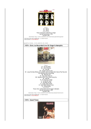 Faixas:
                                        01 - Side A
                                         02 - Side B
                                       Informações:
                          Título: Having Fun with Elvis on Stage
                                Ano de Lançamento: 1974
                                      Formato: MP3
            Download: http://www.mediafire.com/download.php?zdm2zjjjmzd
PO S T AD O P O R NA NY M O RR I S O N     0 C O M E NT Á RI O S
MA R C AD O R E S : EL V I S PR E S LE Y



QUARTA-FEIRA, 5 DE AGOSTO DE 2009


 1974 - Elvis: As Recorded Live On Stage In Memphis




                                            Faixas:
                                      01 - See See Rider
                                     02 - I Got A Woman
                                         03 - Love Me
                                 04 - Trying To Get To You
 05 - Long Tall Sally/Whole Lot-ta Shakin' Goin' On/Mama Don't Dance/Flip Flop And
                             Fly/Jailhouse Rock/Hound Dog
                                      06 - Why Me Lord
                                  07 - How Great Thou Art
                       08 - Blueberry Hill/I Can't Stop Loving You
                                         09 - Help Me
                                 10 - An American Trilogy
                                    11 - Let Me Be There
                                    12 - My Baby Left Me
                                  13 - Lawdy, Miss Clawdy
                              14 - Can't Help Falling In Love
                                      15 - Closing Vamp
                                        Informações:
                  Título: Elvis: As Recorded Live On Stage In Memphis
                                Ano de Lançamento: 1974
                                        Formato: MP3
        Download: http://www.mediafire.com/download.php?yd13jmnnyww
PO S T AD O P O R NA NY M O RR I S O N     0 C O M E NT Á RI O S
MA R C AD O R E S : EL V I S PR E S LE Y




 1974 - Good Times
 