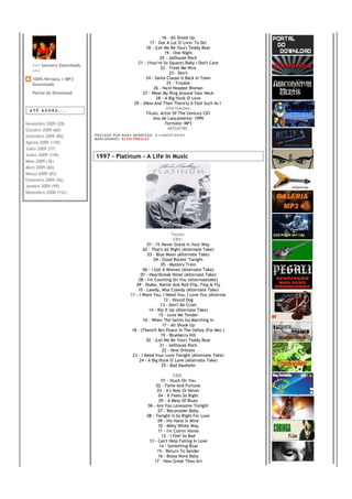 16 - All Shook Up
                                                               17 - Got A Lot O' Livin' To Do!
                                                             18 - (Let Me Be Your) Teddy Bear
                                                                        19 - One Night
                                                                     20 - Jailhouse Rock
                                                        21 - (Your're So Square) Baby I Don't Care
   +++ Sonzera Downloads
                                                                     22 - Treat Me Nice
   +++
                                                                           23 - Don't
   100% Nirvana + MP3                                       24 - Santa Clause Is Back In Town
   Downloads                                                              25 - Trouble
                                                                 26 - Hard Headed Woman
   Portal do Download                                      27 - Wear My Ring Around Your Neck
                                                                   28 - A Big Hunk O' Love
                                                      29 - (Now And Then There's) A Fool Such As I
 ATÉ AGORA....
                                                                         Informações:
                                                            Título: Artist Of The Century CD1
                                                                 Ano de Lançamento: 1999
Novembro 2009 (28)                                                      Formato: MP3
Outubro 2009 (60)                                                          MEDIAFIRE
Setembro 2009 (80)         PO S T AD O P O R NA NY M O RR I S O N     0 C O M E NT Á RI O S
                           MA R C AD O R E S : EL V I S PR E S LE Y
Agosto 2009 (139)
Julho 2009 (77)
Junho 2009 (149)           1997 - Platinum - A Life in Music
Maio 2009 (36)
Abril 2009 (60)
Março 2009 (83)
Fevereiro 2009 (56)
Janeiro 2009 (99)
Dezembro 2008 (152)




                                                                              Faixas:
                                                                               CD1:
                                                              01 - I'll Never Stand In Your Way
                                                           02 - That's All Right (Alternate Take)
                                                              03 - Blue Moon (Alternate Take)
                                                                  04 - Good Rockin' Tonight
                                                                        05 - Mystery Train
                                                           06 - I Got A Woman (Alternate Take)
                                                          07 - Heartbreak Hotel (Alternate Take)
                                                        08 - I'm Counting On You (Alternatetake)
                                                       09 - Shake, Rattle And Roll-Flip, Flop & Fly
                                                        10 - Lawdy, Miss Clawdy (Alternate Take)
                                                    11 - I Want You, I Need You, I Love You (Alternat
                                                                         12 - Hound Dog
                                                                       13 - Don't Be Cruel
                                                               14 - Rip It Up (Alternate Take)
                                                                      15 - Love Me Tender
                                                           16 - When The Saints Go Marching In
                                                                        17 - All Shook Up
                                                     18 - (There'll Be) Peace In The Valley (For Me) (
                                                                       19 - Blueberry Hill
                                                             20 - (Let Me Be Your) Teddy Bear
                                                                       21 - Jailhouse Rock
                                                                        22 - New Orleans
                                                     23 - I Need Your Love Tonight (Alternate Take)
                                                         24 - A Big Hunk O' Love (Alternate Take)
                                                                        25 - Bad Nauheim

                                                                               CD2:
                                                                        01 - Stuck On You
                                                                     02 - Fame And Fortune
                                                                     03 - It's Now Or Never
                                                                      04 - It Feels So Right
                                                                      05 - A Mess Of Blues
                                                                06 - Are You Lonesome Tonight
                                                                      07 - Reconsider Baby
                                                               08 - Tonight Is So Right For Love
                                                                      09 - His Hand In Mine
                                                                      10 - Milky White Way
                                                                      11 - I'm Comin' Home
                                                                        12 - I Feel So Bad
                                                                 13 - Can't Help Falling In Love
                                                                       14 - Something Blue
                                                                     15 - Return To Sender
                                                                      16 - Bossa Nova Baby
                                                                    17 - How Great Thou Art
 