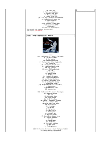 18 - Guitar Man
                                     19 - You'll Never Walk Alone
                                       20 - Oh How I Love Jesus
                                          21 - Tennessee Waltz
                                        22 - Blowin' In The Wind
                            23 - I Can't Help It (If I'm Still In Love With Y
                                   24 - I'm Beginning To Forget You
                                          25 - After Loving You
                                              Informações:
                                   Título: Platinum - A Life in Music
                                       Ano de Lançamento: 1997
                                              Formato: MP3
                                   MEDIAFIRE CD1 - MEDIAFIRE CD2
PO S T AD O P O R NA NY M O RR I S O N     0 C O M E NT Á RI O S
MA R C AD O R E S : EL V I S PR E S LE Y




1995 - The Essential 70's Master




                                                 Faixas:
                          CD1: The Essential 70's Master - The Singles
                                      01 - The Wonder Of You
                                           02 - I've Lost You
                                     03 - The Next Step Is Love
                             04 - You Don't Have To Say You Love Me
                                            05 - Patch It Up
                                 06 - I Really Don't Want To Know
                                  07 - There Goes My Everything
                                         08 - Rags To Riches
                                   09 - Where Did They Go, Lord
                                                10 - Life
                                            11 - I'm Leavin'
                                         12 - Heart Of Rome
                                          13 - It's Only Love
                                    14 - The Sound Of Your Cry
                                   15 - I Just Can't Help Believin'
                                   16 - How The Web Was Woven
                                 17 - Until It's Time For You To Go
                                  18 - We Can Make The Morning
                                      19 - An American Trilogy
                             20 - The First Time Ever I Saw Your Face
                                          21 - Burning Love
                                     22 - It's A Matter Of Time
                                         23 - Separate Ways

                          CD2: The Essential 70's Master - The Singles
                                       01 - Always on My Mind
                                                02 - Fool
                                        03 - Steamroller Blues
                                         04 - Raised on Rock
                                       05 - For Ol' Times Sake
                               06 - I've Got a Thing About You Baby
                                    07 - Take Good Care of Her
                                   08 - If You Talk in Your Sleep
                                         09 - Promised Land
                                           10 - It's Midnight
                                              11 - My Boy
                                           12 - Loving Arms
                                          13 - T-R-O-U-B-L-E
                                           14 - Mr. Songman
                                         15 - Bringing It Back
                                        16 - Pieces of My Life
                                17 - Green, Green Grass of Home
                                       18 - Thinking About You
                                                19 - Hurt
                                          20 - For the Heart
                                            21 - Moody Blue
                                      22- She Thinks I Still Care
                                            23 - Way Down
                                        24 - Pledging My Love

               CD3: The Essential 70's Master - Studio Highlights 1970-71
                           01 - Twenty Days and Twenty Nights
 