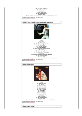 09 - She Thinks I Still Care
                                 10 - It's Easy For You
                                      Informações:
                                   Título: Moody Blue
                               Ano de Lançamento: 1977
                                      Formato: MP3
            Download: http://www.mediafire.com/download.php?zk1xzyyeemq
PO S T AD O P O R NA NY M O RR I S O N     0 C O M E NT Á RI O S
MA R C AD O R E S : EL V I S PR E S LE Y




1976 - From Elvis Presley Boulevard, Memphis




                                            Faixas:
                                           01 - Hurt
                                       02 - Never Again
                            03 - Blue Eyes Crying in the Rain
                                        04 - Danny Boy
                                  05 - The Last Farewell
                                      06 - For the Heart
                         07 - Bitter They Are, Harder They Fall
                                         08 - Solitaire
                                 09 - Love Coming Down
                            10 - I'll Never Fall In Love, Again
                                         Informações:
                     Título: From Elvis Presley Boulevard, Memphis
                                Ano de Lançamento: 1976
                                        Formato: MP3
           Download: http://www.mediafire.com/download.php?tmmjy4rmznw
PO S T AD O P O R NA NY M O RR I S O N     0 C O M E NT Á RI O S
MA R C AD O R E S : EL V I S PR E S LE Y




1975 - Pure Gold




                                         Faixas:
                                  01 - Kentucky Rain
                                       02 - Fever
                                  03 - It's Impossible
                                  04 - Jailhouse Rock
                                  05 - Don't Be Cruel
                                  06 - I Got a Woman
                                   07 - All Shook Up
                                    08 - Loving You
                                   09 - In the Ghetto
                                 10 - Love Me Tender
                                     Informações:
                                   Título: Pure Gold
                               Ano de Lançamento: 1975
                                     Formato: MP3
             Download: http://www.mediafire.com/download.php?bctlkjtwtnz
PO S T AD O P O R NA NY M O RR I S O N     0 C O M E NT Á RI O S
MA R C AD O R E S : EL V I S PR E S LE Y




1975 - Elvis Today
 