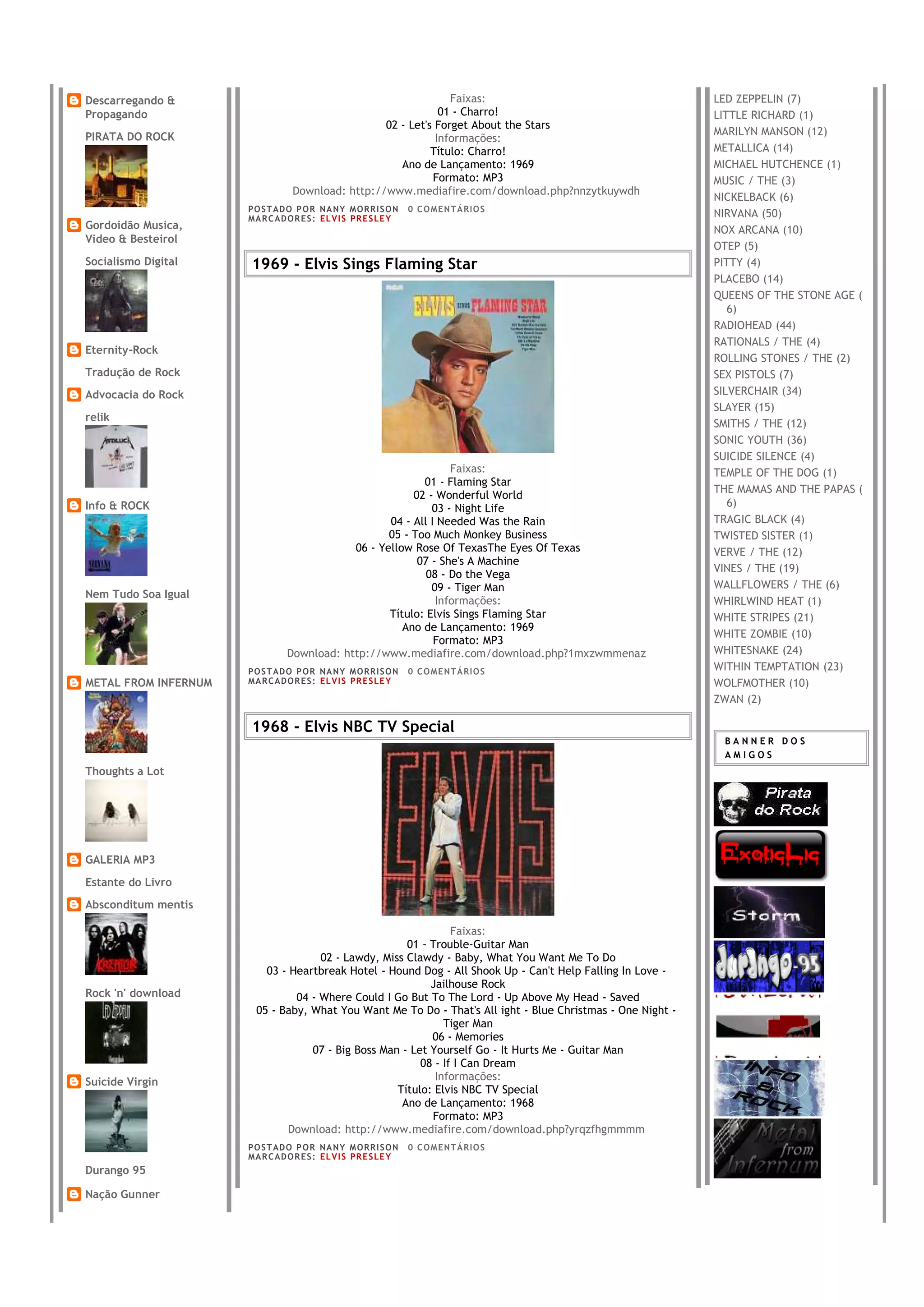 Descarregando &                                                 Faixas:                                      LED ZEPPELIN (7)
Propagando                                                    01 - Charro!                                   LITTLE RICHARD (1)
                                                  02 - Let's Forget About the Stars
PIRATA DO ROCK                                                                                               MARILYN MANSON (12)
                                                             Informações:
                                                            Título: Charro!                                  METALLICA (14)
                                                     Ano de Lançamento: 1969                                 MICHAEL HUTCHENCE (1)
                                                            Formato: MP3                                     MUSIC / THE (3)
                                 Download: http://www.mediafire.com/download.php?nnzytkuywdh
                                                                                                             NICKELBACK (6)
                      PO S T AD O P O R NA NY M O RR I S O N     0 C O M E NT Á RI O S
                      MA R C AD O R E S : EL V I S PR E S LE Y                                               NIRVANA (50)
Gordoidão Musica,                                                                                            NOX ARCANA (10)
Video & Besteirol
                                                                                                             OTEP (5)
Socialismo Digital    1969 - Elvis Sings Flaming Star                                                        PITTY (4)
                                                                                                             PLACEBO (14)
                                                                                                             QUEENS OF THE STONE AGE (
                                                                                                                6)
                                                                                                             RADIOHEAD (44)
                                                                                                             RATIONALS / THE (4)
Eternity-Rock
                                                                                                             ROLLING STONES / THE (2)
Tradução de Rock                                                                                             SEX PISTOLS (7)
Advocacia do Rock                                                                                            SILVERCHAIR (34)
                                                                                                             SLAYER (15)
relik
                                                                                                             SMITHS / THE (12)
                                                                                                             SONIC YOUTH (36)
                                                                                                             SUICIDE SILENCE (4)
                                                                Faixas:                                      TEMPLE OF THE DOG (1)
                                                          01 - Flaming Star
                                                                                                             THE MAMAS AND THE PAPAS (
                                                        02 - Wonderful World
Info & ROCK                                                 03 - Night Life                                     6)
                                                   04 - All I Needed Was the Rain                            TRAGIC BLACK (4)
                                                   05 - Too Much Monkey Business                             TWISTED SISTER (1)
                                            06 - Yellow Rose Of TexasThe Eyes Of Texas                       VERVE / THE (12)
                                                         07 - She's A Machine
                                                                                                             VINES / THE (19)
                                                           08 - Do the Vega
                                                            09 - Tiger Man                                   WALLFLOWERS / THE (6)
Nem Tudo Soa Igual
                                                             Informações:                                    WHIRLWIND HEAT (1)
                                                   Título: Elvis Sings Flaming Star                          WHITE STRIPES (21)
                                                      Ano de Lançamento: 1969
                                                                                                             WHITE ZOMBIE (10)
                                                             Formato: MP3
                                Download: http://www.mediafire.com/download.php?1mxzwmmenaz                  WHITESNAKE (24)
                      PO S T AD O P O R NA NY M O RR I S O N     0 C O M E NT Á RI O S                       WITHIN TEMPTATION (23)
METAL FROM INFERNUM   MA R C AD O R E S : EL V I S PR E S LE Y                                               WOLFMOTHER (10)
                                                                                                             ZWAN (2)

                      1968 - Elvis NBC TV Special
                                                                                                              BANNER DOS
                                                                                                              AMIGOS
Thoughts a Lot




GALERIA MP3
Estante do Livro
Absconditum mentis

                                                                Faixas:
                                                      01 - Trouble-Guitar Man
                                     02 - Lawdy, Miss Clawdy - Baby, What You Want Me To Do
                          03 - Heartbreak Hotel - Hound Dog - All Shook Up - Can't Help Falling In Love -
                                                           Jailhouse Rock
Rock 'n' download               04 - Where Could I Go But To The Lord - Up Above My Head - Saved
                        05 - Baby, What You Want Me To Do - That's All ight - Blue Christmas - One Night -
                                                              Tiger Man
                                                           06 - Memories
                                   07 - Big Boss Man - Let Yourself Go - It Hurts Me - Guitar Man
                                                         08 - If I Can Dream
Suicide Virgin                                              Informações:
                                                    Título: Elvis NBC TV Special
                                                     Ano de Lançamento: 1968
                                                           Formato: MP3
                              Download: http://www.mediafire.com/download.php?yrqzfhgmmmm
                      PO S T AD O P O R NA NY M O RR I S O N     0 C O M E NT Á RI O S
                      MA R C AD O R E S : EL V I S PR E S LE Y
Durango 95

Nação Gunner
 