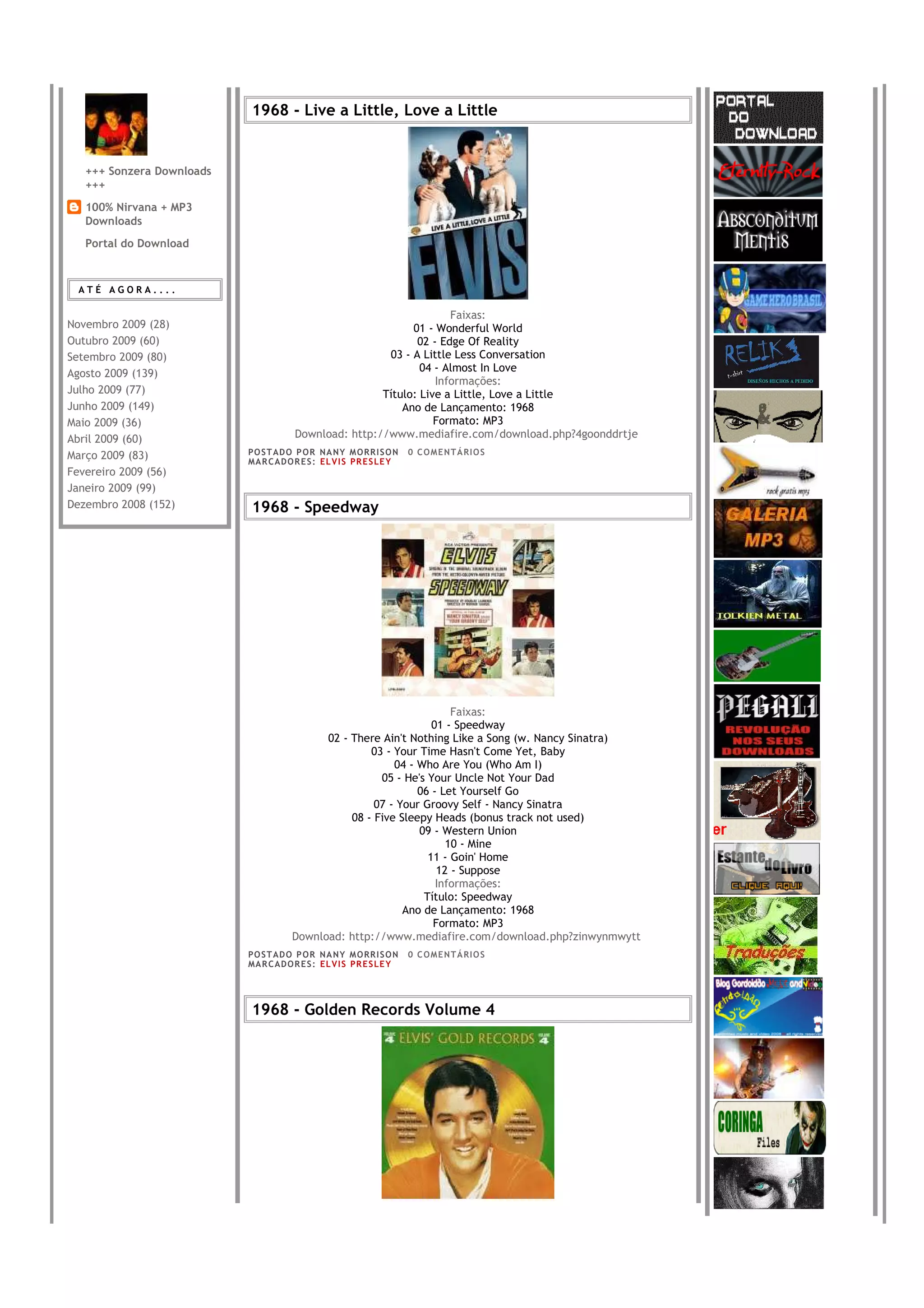 1968 - Live a Little, Love a Little


   +++ Sonzera Downloads
   +++
   100% Nirvana + MP3
   Downloads
   Portal do Download



 ATÉ AGORA....

                                                                     Faixas:
Novembro 2009 (28)                                           01 - Wonderful World
Outubro 2009 (60)                                             02 - Edge Of Reality
Setembro 2009 (80)                                      03 - A Little Less Conversation
Agosto 2009 (139)                                              04 - Almost In Love
                                                                  Informações:
Julho 2009 (77)                                        Título: Live a Little, Love a Little
Junho 2009 (149)                                           Ano de Lançamento: 1968
Maio 2009 (36)                                                    Formato: MP3
Abril 2009 (60)                        Download: http://www.mediafire.com/download.php?4goonddrtje
Março 2009 (83)            PO S T AD O P O R NA NY M O RR I S O N     0 C O M E NT Á RI O S
                           MA R C AD O R E S : EL V I S PR E S LE Y
Fevereiro 2009 (56)
Janeiro 2009 (99)
Dezembro 2008 (152)        1968 - Speedway




                                                                      Faixas:
                                                                  01 - Speedway
                                            02 - There Ain't Nothing Like a Song (w. Nancy Sinatra)
                                                     03 - Your Time Hasn't Come Yet, Baby
                                                          04 - Who Are You (Who Am I)
                                                       05 - He's Your Uncle Not Your Dad
                                                               06 - Let Yourself Go
                                                      07 - Your Groovy Self - Nancy Sinatra
                                                 08 - Five Sleepy Heads (bonus track not used)
                                                               09 - Western Union
                                                                     10 - Mine
                                                                 11 - Goin' Home
                                                                   12 - Suppose
                                                                   Informações:
                                                                Título: Speedway
                                                            Ano de Lançamento: 1968
                                                                  Formato: MP3
                                      Download: http://www.mediafire.com/download.php?zinwynmwytt
                           PO S T AD O P O R NA NY M O RR I S O N     0 C O M E NT Á RI O S
                           MA R C AD O R E S : EL V I S PR E S LE Y




                           1968 - Golden Records Volume 4
 