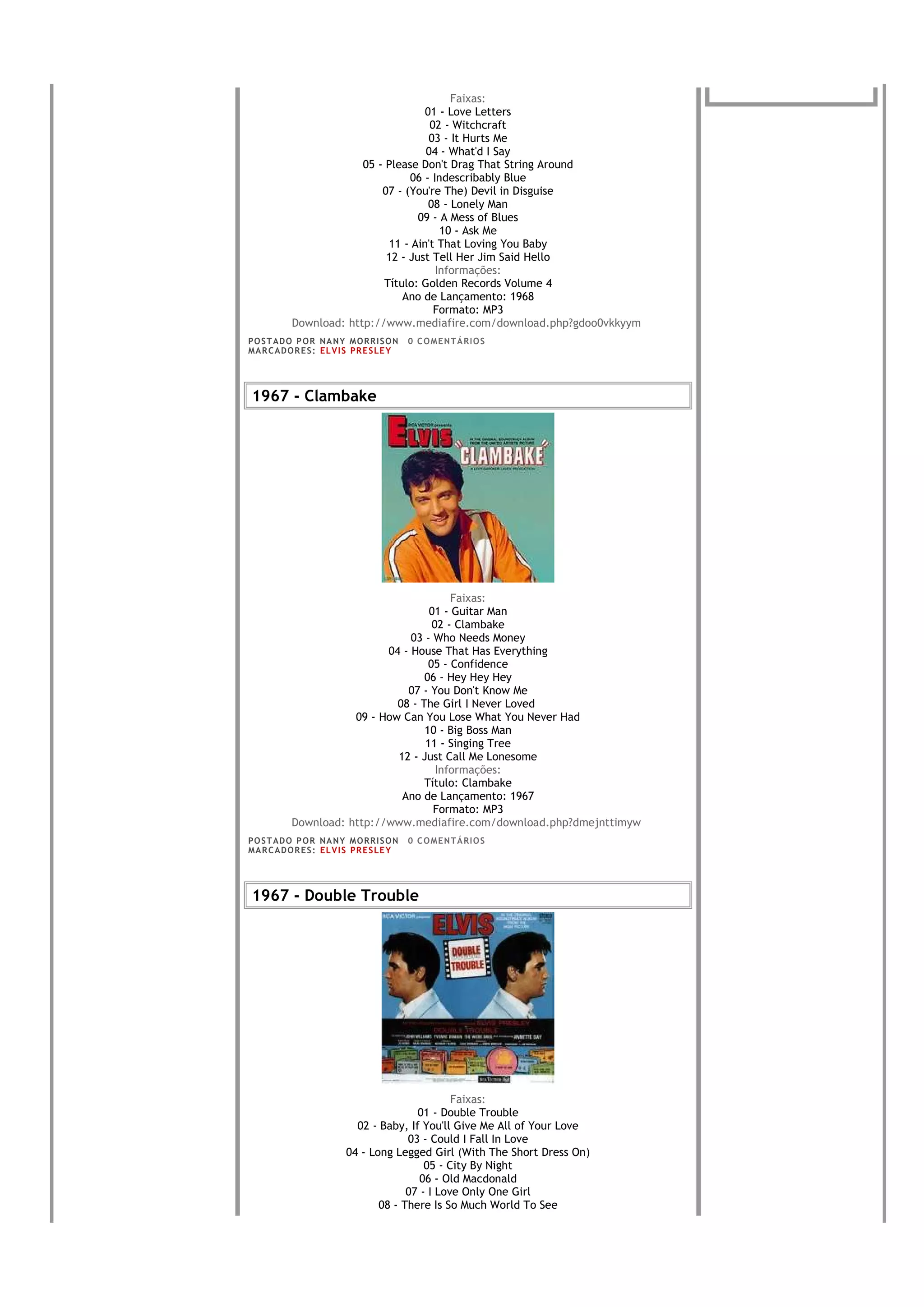 Faixas:
                                      01 - Love Letters
                                       02 - Witchcraft
                                       03 - It Hurts Me
                                      04 - What'd I Say
                        05 - Please Don't Drag That String Around
                                  06 - Indescribably Blue
                            07 - (You're The) Devil in Disguise
                                       08 - Lonely Man
                                    09 - A Mess of Blues
                                         10 - Ask Me
                              11 - Ain't That Loving You Baby
                             12 - Just Tell Her Jim Said Hello
                                        Informações:
                             Título: Golden Records Volume 4
                                 Ano de Lançamento: 1968
                                        Formato: MP3
           Download: http://www.mediafire.com/download.php?gdoo0vkkyym
PO S T AD O P O R NA NY M O RR I S O N     0 C O M E NT Á RI O S
MA R C AD O R E S : EL V I S PR E S LE Y




1967 - Clambake




                                          Faixas:
                                     01 - Guitar Man
                                      02 - Clambake
                                 03 - Who Needs Money
                            04 - House That Has Everything
                                     05 - Confidence
                                    06 - Hey Hey Hey
                                07 - You Don't Know Me
                              08 - The Girl I Never Loved
                      09 - How Can You Lose What You Never Had
                                    10 - Big Boss Man
                                    11 - Singing Tree
                              12 - Just Call Me Lonesome
                                       Informações:
                                    Título: Clambake
                               Ano de Lançamento: 1967
                                      Formato: MP3
           Download: http://www.mediafire.com/download.php?dmejnttimyw
PO S T AD O P O R NA NY M O RR I S O N     0 C O M E NT Á RI O S
MA R C AD O R E S : EL V I S PR E S LE Y




1967 - Double Trouble




                                                 Faixas:
                                         01 - Double Trouble
                            02 - Baby, If You'll Give Me All of Your Love
                                       03 - Could I Fall In Love
                          04 - Long Legged Girl (With The Short Dress On)
                                           05 - City By Night
                                          06 - Old Macdonald
                                       07 - I Love Only One Girl
                                 08 - There Is So Much World To See
 