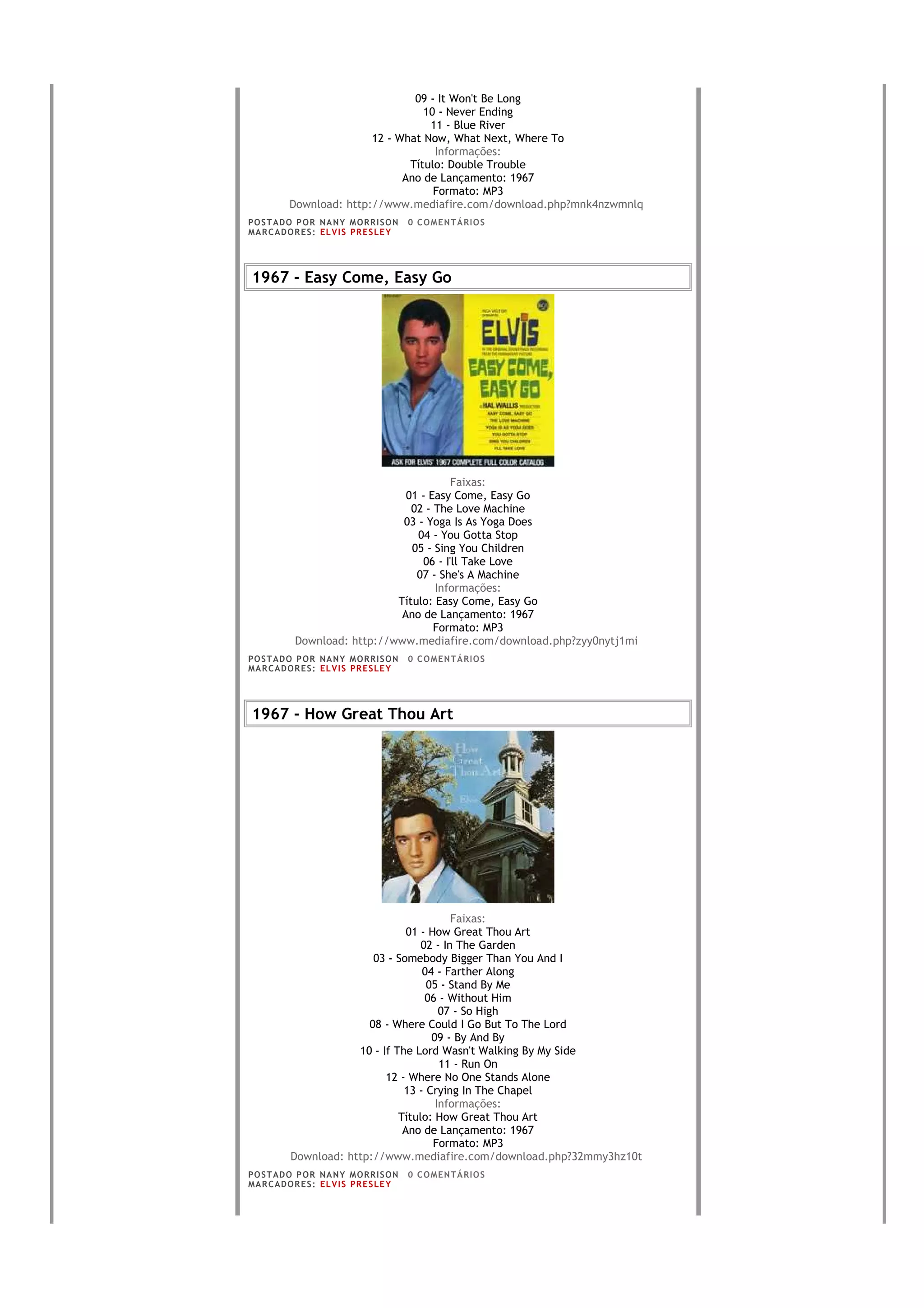 09 - It Won't Be Long
                                   10 - Never Ending
                                    11 - Blue River
                         12 - What Now, What Next, Where To
                                     Informações:
                                Título: Double Trouble
                               Ano de Lançamento: 1967
                                     Formato: MP3
          Download: http://www.mediafire.com/download.php?mnk4nzwmnlq
PO S T AD O P O R NA NY M O RR I S O N     0 C O M E NT Á RI O S
MA R C AD O R E S : EL V I S PR E S LE Y




1967 - Easy Come, Easy Go




                                          Faixas:
                                01 - Easy Come, Easy Go
                                 02 - The Love Machine
                               03 - Yoga Is As Yoga Does
                                  04 - You Gotta Stop
                                 05 - Sing You Children
                                   06 - I'll Take Love
                                  07 - She's A Machine
                                      Informações:
                              Título: Easy Come, Easy Go
                               Ano de Lançamento: 1967
                                      Formato: MP3
            Download: http://www.mediafire.com/download.php?zyy0nytj1mi
PO S T AD O P O R NA NY M O RR I S O N     0 C O M E NT Á RI O S
MA R C AD O R E S : EL V I S PR E S LE Y




1967 - How Great Thou Art




                                            Faixas:
                                  01 - How Great Thou Art
                                     02 - In The Garden
                          03 - Somebody Bigger Than You And I
                                     04 - Farther Along
                                      05 - Stand By Me
                                      06 - Without Him
                                         07 - So High
                         08 - Where Could I Go But To The Lord
                                       09 - By And By
                       10 - If The Lord Wasn't Walking By My Side
                                         11 - Run On
                             12 - Where No One Stands Alone
                                 13 - Crying In The Chapel
                                        Informações:
                                Título: How Great Thou Art
                                 Ano de Lançamento: 1967
                                        Formato: MP3
           Download: http://www.mediafire.com/download.php?32mmy3hz10t
PO S T AD O P O R NA NY M O RR I S O N     0 C O M E NT Á RI O S
MA R C AD O R E S : EL V I S PR E S LE Y
 