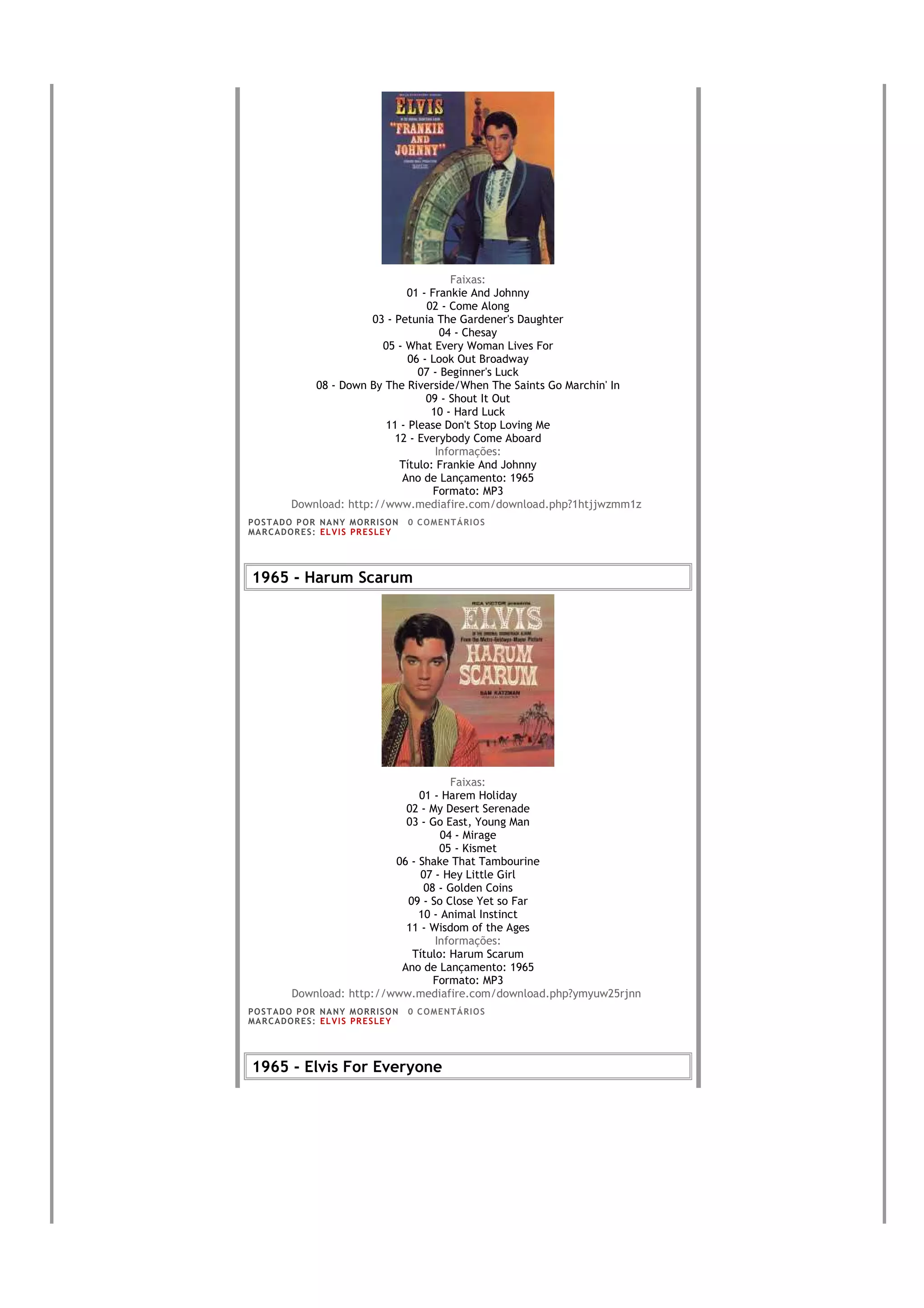 Faixas:
                                 01 - Frankie And Johnny
                                      02 - Come Along
                          03 - Petunia The Gardener's Daughter
                                         04 - Chesay
                            05 - What Every Woman Lives For
                                  06 - Look Out Broadway
                                    07 - Beginner's Luck
               08 - Down By The Riverside/When The Saints Go Marchin' In
                                      09 - Shout It Out
                                       10 - Hard Luck
                             11 - Please Don't Stop Loving Me
                               12 - Everybody Come Aboard
                                        Informações:
                                Título: Frankie And Johnny
                                Ano de Lançamento: 1965
                                       Formato: MP3
           Download: http://www.mediafire.com/download.php?1htjjwzmm1z
PO S T AD O P O R NA NY M O RR I S O N     0 C O M E NT Á RI O S
MA R C AD O R E S : EL V I S PR E S LE Y




1965 - Harum Scarum




                                         Faixas:
                                  01 - Harem Holiday
                               02 - My Desert Serenade
                               03 - Go East, Young Man
                                       04 - Mirage
                                      05 - Kismet
                             06 - Shake That Tambourine
                                  07 - Hey Little Girl
                                   08 - Golden Coins
                               09 - So Close Yet so Far
                                  10 - Animal Instinct
                               11 - Wisdom of the Ages
                                     Informações:
                                Título: Harum Scarum
                              Ano de Lançamento: 1965
                                     Formato: MP3
           Download: http://www.mediafire.com/download.php?ymyuw25rjnn
PO S T AD O P O R NA NY M O RR I S O N     0 C O M E NT Á RI O S
MA R C AD O R E S : EL V I S PR E S LE Y




1965 - Elvis For Everyone
 